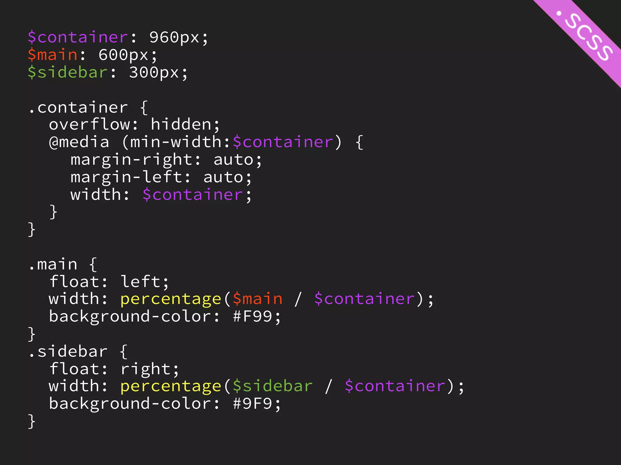 $container: 960px;
$main: 600px;
$sidebar: 300px;

.container {
  overflow: hidden;
  @media (min-width:$container) {
    margin-right: auto;
    margin-left: auto;
    width: $container;
  }
}

.main {
  float: left;
  width: percentage($main / $container);
  background-color: #F99;
}
.sidebar {
  float: right;
  width: percentage($sidebar / $container);
  background-color: #9F9;
}
 