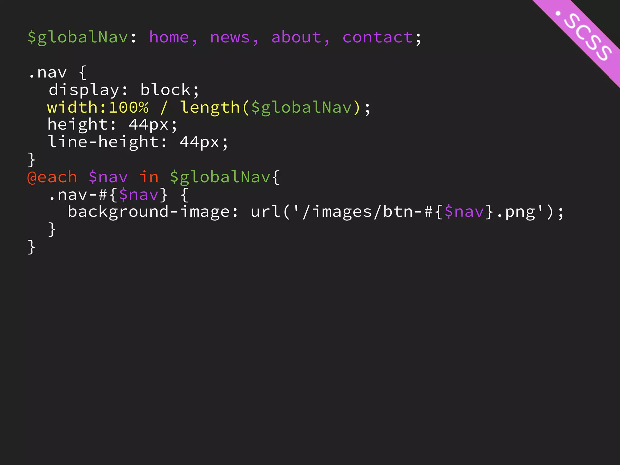 $globalNav: home, news, about, contact;

.nav {
  display: block;
  width:100% / length($globalNav);
  height: 44px;
  line-height: 44px;
}
@each $nav in $globalNav{
  .nav-#{$nav} {
    background-image: url('/images/btn-#{$nav}.png');
  }
}
 