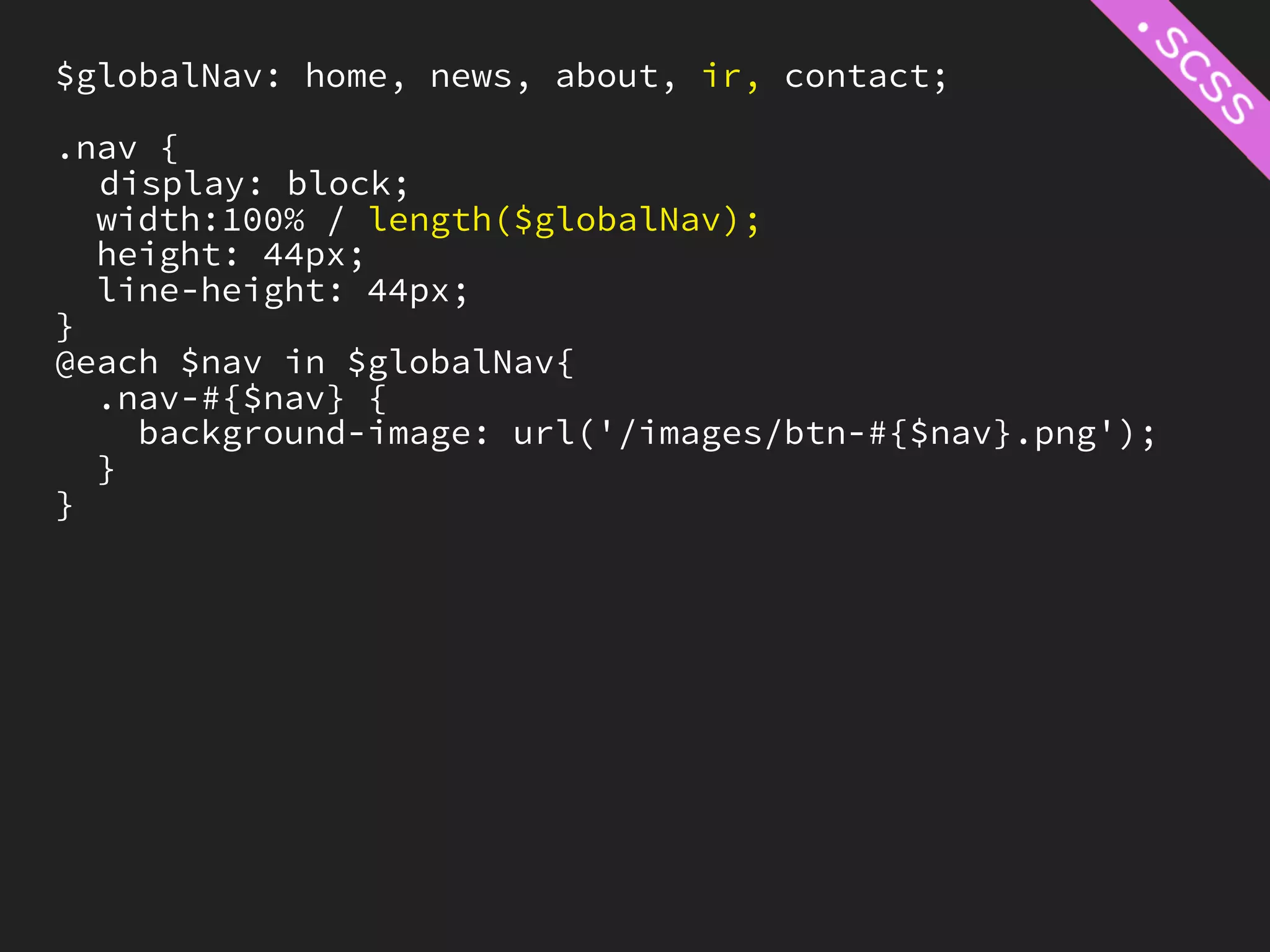 $globalNav: home, news, about, ir, contact;

.nav {
  display: block;
  width:100% / length($globalNav);
  height: 44px;
  line-height: 44px;
}
@each $nav in $globalNav{
  .nav-#{$nav} {
    background-image: url('/images/btn-#{$nav}.png');
  }
}
 