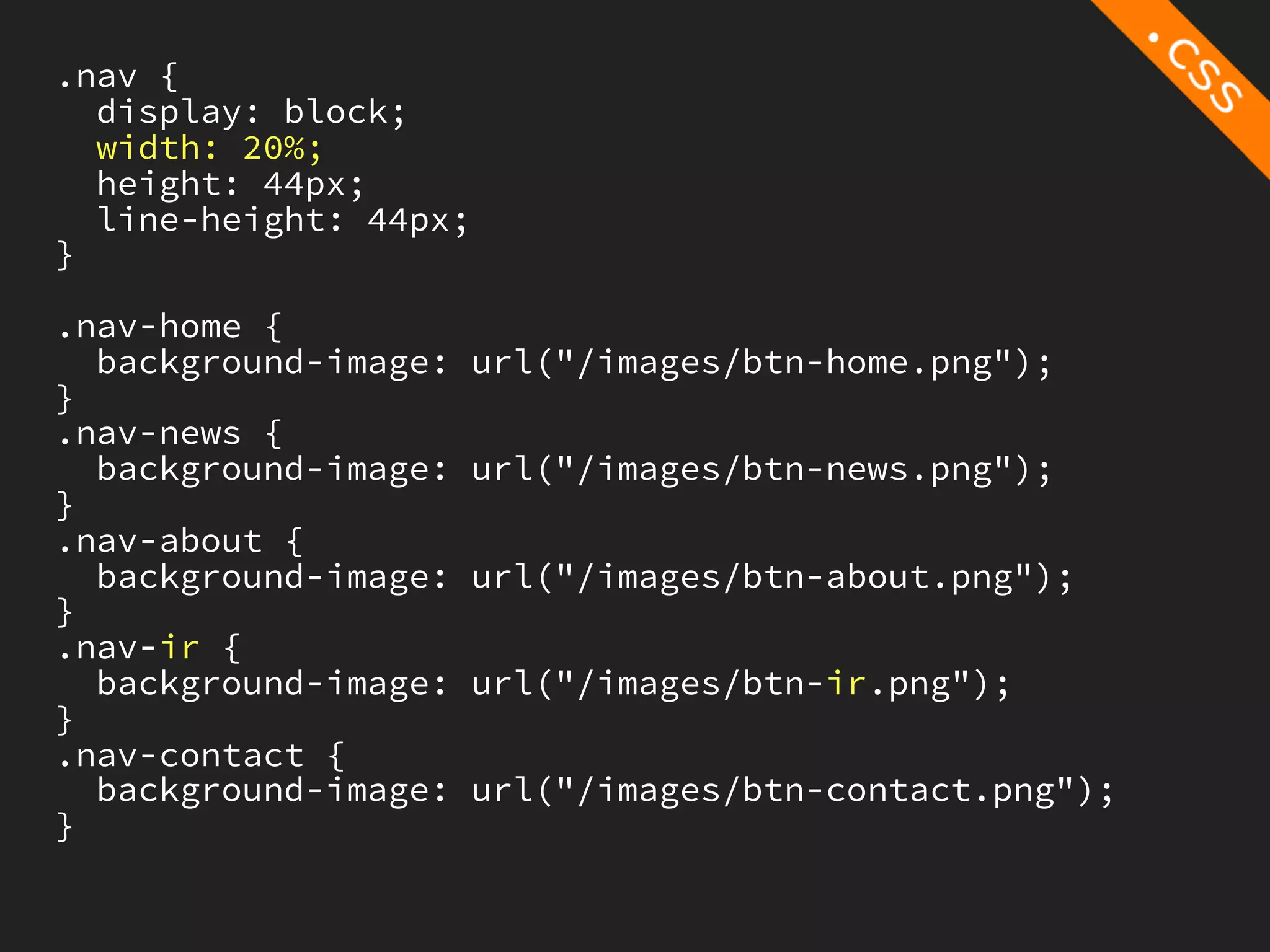 .nav {
  display: block;
  width: 20%;
  height: 44px;
  line-height: 44px;
}

.nav-home {
  background-image:   url("/images/btn-home.png");
}
.nav-news {
  background-image:   url("/images/btn-news.png");
}
.nav-about {
  background-image:   url("/images/btn-about.png");
}
.nav-ir {
  background-image:   url("/images/btn-ir.png");
}
.nav-contact {
  background-image:   url("/images/btn-contact.png");
}
 