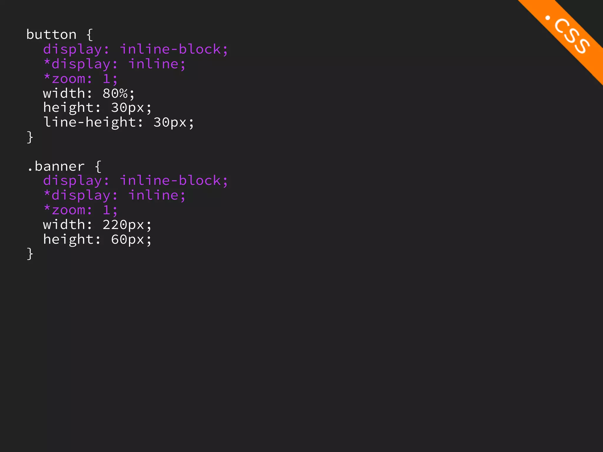 button {
  display: inline-block;
  *display: inline;
  *zoom: 1;
  width: 80%;
  height: 30px;
  line-height: 30px;
}

.banner {
  display: inline-block;
  *display: inline;
  *zoom: 1;
  width: 220px;
  height: 60px;
}
 