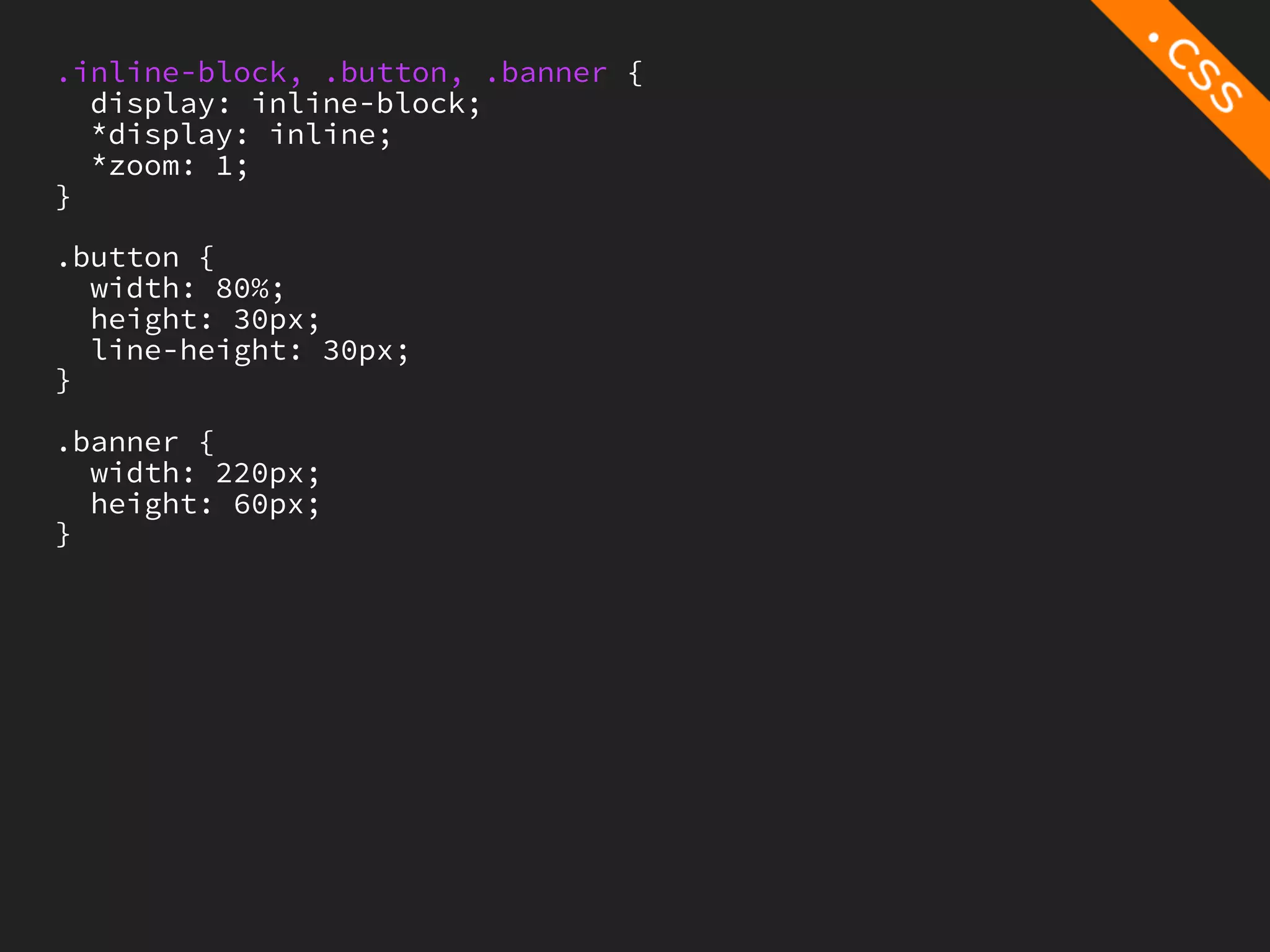 .inline-block, .button, .banner {
  display: inline-block;
  *display: inline;
  *zoom: 1;
}

.button {
  width: 80%;
  height: 30px;
  line-height: 30px;
}

.banner {
  width: 220px;
  height: 60px;
}
 