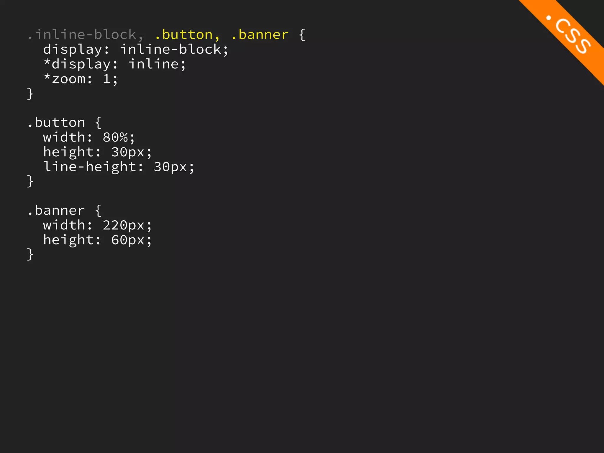 .inline-block, .button, .banner {
  display: inline-block;
  *display: inline;
  *zoom: 1;
}

.button {
  width: 80%;
  height: 30px;
  line-height: 30px;
}

.banner {
  width: 220px;
  height: 60px;
}
 