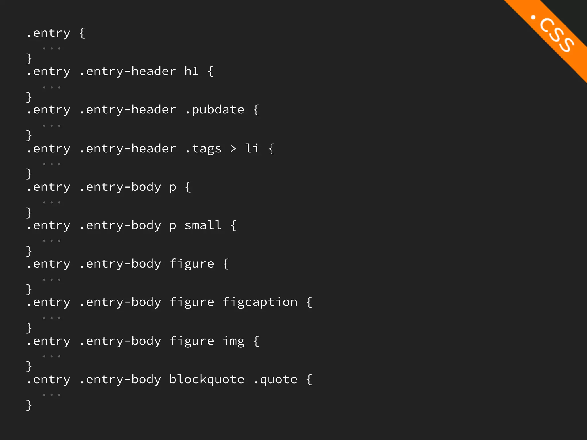 .entry   {
  ...
}
.entry   .entry-header h1 {
  ...
}
.entry   .entry-header .pubdate {
  ...
}
.entry   .entry-header .tags > li {
  ...
}
.entry   .entry-body p {
  ...
}
.entry   .entry-body p small {
  ...
}
.entry   .entry-body figure {
  ...
}
.entry   .entry-body figure figcaption {
  ...
}
.entry   .entry-body figure img {
  ...
}
.entry   .entry-body blockquote .quote {
  ...
}
 
