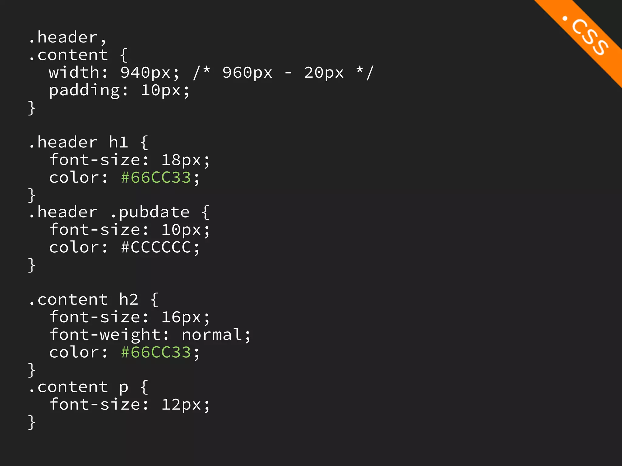 .header,
.content {
  width: 940px; /* 960px - 20px */
  padding: 10px;
}

.header h1 {
  font-size: 18px;
  color: #66CC33;
}
.header .pubdate {
  font-size: 10px;
  color: #CCCCCC;
}

.content h2 {
  font-size: 16px;
  font-weight: normal;
  color: #66CC33;
}
.content p {
  font-size: 12px;
}
 