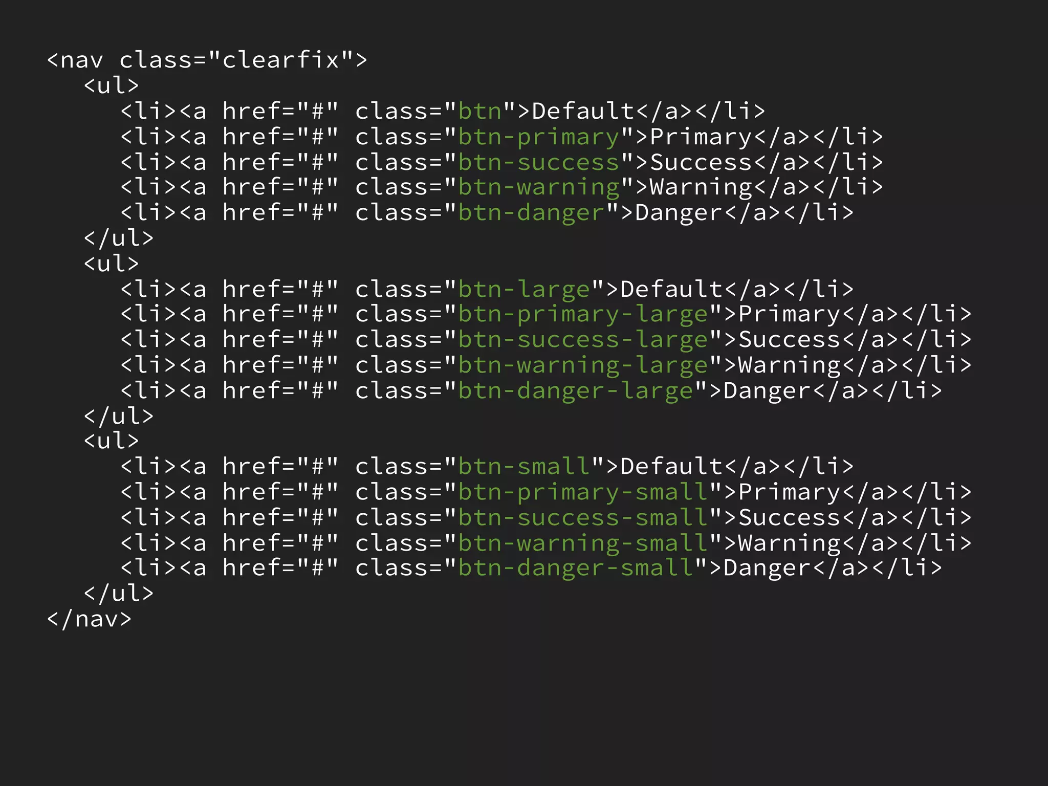 <nav class="clearfix">
   <ul>
     <li><a href="#" class="btn">Default</a></li>
     <li><a href="#" class="btn-primary">Primary</a></li>
     <li><a href="#" class="btn-success">Success</a></li>
     <li><a href="#" class="btn-warning">Warning</a></li>
     <li><a href="#" class="btn-danger">Danger</a></li>
   </ul>
   <ul>
     <li><a href="#" class="btn-large">Default</a></li>
     <li><a href="#" class="btn-primary-large">Primary</a></li>
     <li><a href="#" class="btn-success-large">Success</a></li>
     <li><a href="#" class="btn-warning-large">Warning</a></li>
     <li><a href="#" class="btn-danger-large">Danger</a></li>
   </ul>
   <ul>
     <li><a href="#" class="btn-small">Default</a></li>
     <li><a href="#" class="btn-primary-small">Primary</a></li>
     <li><a href="#" class="btn-success-small">Success</a></li>
     <li><a href="#" class="btn-warning-small">Warning</a></li>
     <li><a href="#" class="btn-danger-small">Danger</a></li>
   </ul>
</nav>
 
