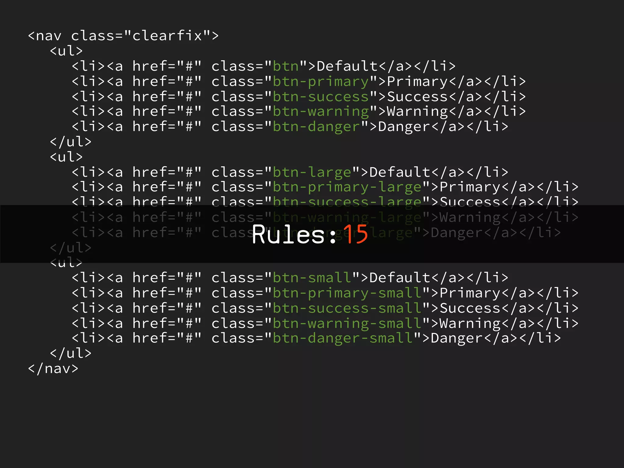 <nav class="clearfix">
   <ul>
     <li><a href="#" class="btn">Default</a></li>
     <li><a href="#" class="btn-primary">Primary</a></li>
     <li><a href="#" class="btn-success">Success</a></li>
     <li><a href="#" class="btn-warning">Warning</a></li>
     <li><a href="#" class="btn-danger">Danger</a></li>
   </ul>
   <ul>
     <li><a href="#" class="btn-large">Default</a></li>
     <li><a href="#" class="btn-primary-large">Primary</a></li>
     <li><a href="#" class="btn-success-large">Success</a></li>
     <li><a href="#" class="btn-warning-large">Warning</a></li>
                         Rules:15
     <li><a href="#" class="btn-danger-large">Danger</a></li>
   </ul>
   <ul>
     <li><a href="#" class="btn-small">Default</a></li>
     <li><a href="#" class="btn-primary-small">Primary</a></li>
     <li><a href="#" class="btn-success-small">Success</a></li>
     <li><a href="#" class="btn-warning-small">Warning</a></li>
     <li><a href="#" class="btn-danger-small">Danger</a></li>
   </ul>
</nav>
 