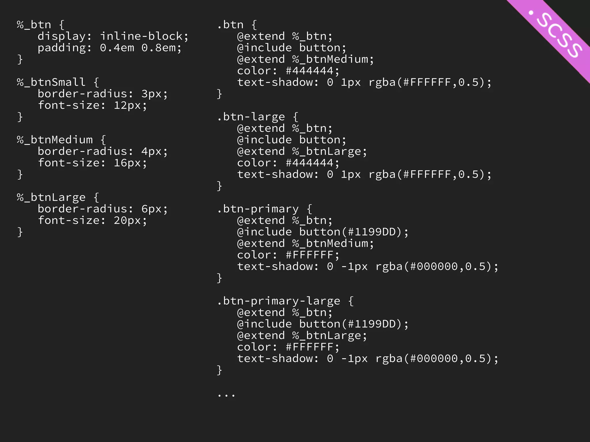 %_btn {                     .btn {
   display: inline-block;      @extend %_btn;
   padding: 0.4em 0.8em;       @include button;
}                              @extend %_btnMedium;
                               color: #444444;
%_btnSmall {                   text-shadow: 0 1px rgba(#FFFFFF,0.5);
   border-radius: 3px;      }
   font-size: 12px;
}                           .btn-large {
                               @extend %_btn;
%_btnMedium {                  @include button;
   border-radius: 4px;         @extend %_btnLarge;
   font-size: 16px;            color: #444444;
}                              text-shadow: 0 1px rgba(#FFFFFF,0.5);
                            }
%_btnLarge {
   border-radius: 6px;      .btn-primary {
   font-size: 20px;            @extend %_btn;
}                              @include button(#1199DD);
                               @extend %_btnMedium;
                               color: #FFFFFF;
                               text-shadow: 0 -1px rgba(#000000,0.5);
                            }

                            .btn-primary-large {
                               @extend %_btn;
                               @include button(#1199DD);
                               @extend %_btnLarge;
                               color: #FFFFFF;
                               text-shadow: 0 -1px rgba(#000000,0.5);
                            }

                            ...
 