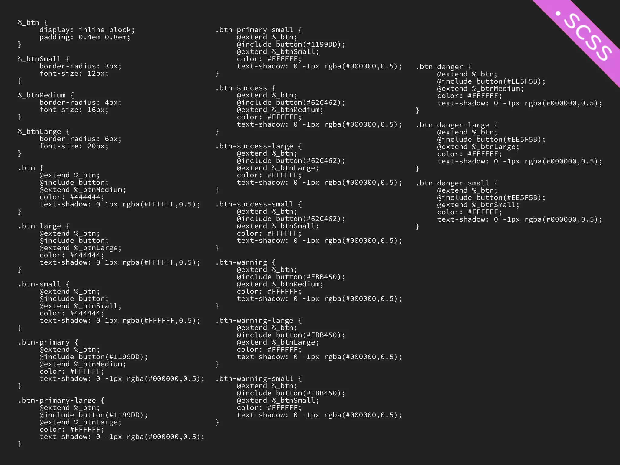 %_btn {
     display: inline-block;                   .btn-primary-small {
     padding: 0.4em 0.8em;                         @extend %_btn;
}                                                  @include button(#1199DD);
                                                   @extend %_btnSmall;
%_btnSmall {                                       color: #FFFFFF;
     border-radius: 3px;                           text-shadow: 0 -1px rgba(#000000,0.5);   .btn-danger {
     font-size: 12px;                         }                                                  @extend %_btn;
}                                                                                                @include button(#EE5F5B);
                                              .btn-success {                                     @extend %_btnMedium;
%_btnMedium {                                      @extend %_btn;                                color: #FFFFFF;
     border-radius: 4px;                           @include button(#62C462);                     text-shadow: 0 -1px rgba(#000000,0.5);
     font-size: 16px;                              @extend %_btnMedium;                     }
}                                                  color: #FFFFFF;
                                                   text-shadow: 0 -1px rgba(#000000,0.5);   .btn-danger-large {
%_btnLarge {                                  }                                                  @extend %_btn;
     border-radius: 6px;                                                                         @include button(#EE5F5B);
     font-size: 20px;                         .btn-success-large {                               @extend %_btnLarge;
}                                                  @extend %_btn;                                color: #FFFFFF;
                                                   @include button(#62C462);                     text-shadow: 0 -1px rgba(#000000,0.5);
.btn {                                             @extend %_btnLarge;                      }
     @extend %_btn;                                color: #FFFFFF;
     @include button;                              text-shadow: 0 -1px rgba(#000000,0.5);   .btn-danger-small {
     @extend %_btnMedium;                     }                                                  @extend %_btn;
     color: #444444;                                                                             @include button(#EE5F5B);
     text-shadow: 0 1px rgba(#FFFFFF,0.5);    .btn-success-small {                               @extend %_btnSmall;
}                                                  @extend %_btn;                                color: #FFFFFF;
                                                   @include button(#62C462);                     text-shadow: 0 -1px rgba(#000000,0.5);
.btn-large {                                       @extend %_btnSmall;                      }
     @extend %_btn;                                color: #FFFFFF;
     @include button;                              text-shadow: 0 -1px rgba(#000000,0.5);
     @extend %_btnLarge;                      }
     color: #444444;
     text-shadow: 0 1px rgba(#FFFFFF,0.5);    .btn-warning {
}                                                  @extend %_btn;
                                                   @include button(#FBB450);
.btn-small {                                       @extend %_btnMedium;
     @extend %_btn;                                color: #FFFFFF;
     @include button;                              text-shadow: 0 -1px rgba(#000000,0.5);
     @extend %_btnSmall;                      }
     color: #444444;
     text-shadow: 0 1px rgba(#FFFFFF,0.5);    .btn-warning-large {
}                                                  @extend %_btn;
                                                   @include button(#FBB450);
.btn-primary {                                     @extend %_btnLarge;
     @extend %_btn;                                color: #FFFFFF;
     @include button(#1199DD);                     text-shadow: 0 -1px rgba(#000000,0.5);
     @extend %_btnMedium;                     }
     color: #FFFFFF;
     text-shadow: 0 -1px rgba(#000000,0.5);   .btn-warning-small {
}                                                  @extend %_btn;
                                                   @include button(#FBB450);
.btn-primary-large {                               @extend %_btnSmall;
     @extend %_btn;                                color: #FFFFFF;
     @include button(#1199DD);                     text-shadow: 0 -1px rgba(#000000,0.5);
     @extend %_btnLarge;                      }
     color: #FFFFFF;
     text-shadow: 0 -1px rgba(#000000,0.5);
}
 