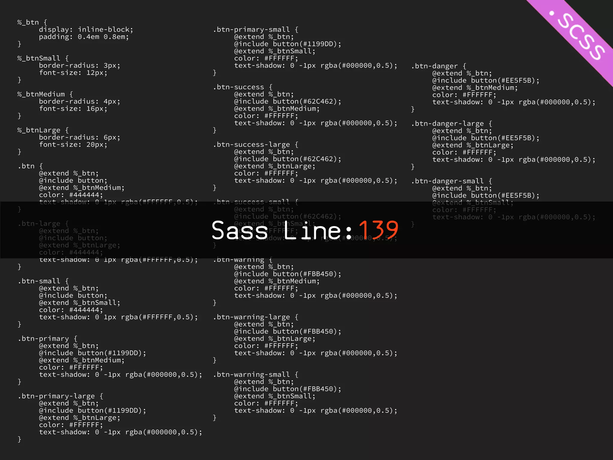 %_btn {
     display: inline-block;                   .btn-primary-small {
     padding: 0.4em 0.8em;                         @extend %_btn;
}                                                  @include button(#1199DD);
                                                   @extend %_btnSmall;
%_btnSmall {                                       color: #FFFFFF;
     border-radius: 3px;                           text-shadow: 0 -1px rgba(#000000,0.5);   .btn-danger {
     font-size: 12px;                         }                                                  @extend %_btn;
}                                                                                                @include button(#EE5F5B);
                                              .btn-success {                                     @extend %_btnMedium;
%_btnMedium {                                      @extend %_btn;                                color: #FFFFFF;
     border-radius: 4px;                           @include button(#62C462);                     text-shadow: 0 -1px rgba(#000000,0.5);
     font-size: 16px;                              @extend %_btnMedium;                     }
}                                                  color: #FFFFFF;
                                                   text-shadow: 0 -1px rgba(#000000,0.5);   .btn-danger-large {
%_btnLarge {                                  }                                                  @extend %_btn;
     border-radius: 6px;                                                                         @include button(#EE5F5B);
     font-size: 20px;                         .btn-success-large {                               @extend %_btnLarge;
}                                                  @extend %_btn;                                color: #FFFFFF;
                                                   @include button(#62C462);                     text-shadow: 0 -1px rgba(#000000,0.5);
.btn {                                             @extend %_btnLarge;                      }
     @extend %_btn;                                color: #FFFFFF;
     @include button;                              text-shadow: 0 -1px rgba(#000000,0.5);   .btn-danger-small {
     @extend %_btnMedium;                     }                                                  @extend %_btn;
     color: #444444;                                                                             @include button(#EE5F5B);
     text-shadow: 0 1px rgba(#FFFFFF,0.5);    .btn-success-small {                               @extend %_btnSmall;
}                                                  @extend %_btn;                                color: #FFFFFF;
                                                   @include button(#62C462);                     text-shadow: 0 -1px rgba(#000000,0.5);
.btn-large {
     @extend %_btn;
     @include button;
     @extend %_btnLarge;
                                              Sass Line:139
                                              }
                                                   @extend %_btnSmall;
                                                   color: #FFFFFF;
                                                   text-shadow: 0 -1px rgba(#000000,0.5);
                                                                                            }


     color: #444444;
     text-shadow: 0 1px rgba(#FFFFFF,0.5);    .btn-warning {
}                                                  @extend %_btn;
                                                   @include button(#FBB450);
.btn-small {                                       @extend %_btnMedium;
     @extend %_btn;                                color: #FFFFFF;
     @include button;                              text-shadow: 0 -1px rgba(#000000,0.5);
     @extend %_btnSmall;                      }
     color: #444444;
     text-shadow: 0 1px rgba(#FFFFFF,0.5);    .btn-warning-large {
}                                                  @extend %_btn;
                                                   @include button(#FBB450);
.btn-primary {                                     @extend %_btnLarge;
     @extend %_btn;                                color: #FFFFFF;
     @include button(#1199DD);                     text-shadow: 0 -1px rgba(#000000,0.5);
     @extend %_btnMedium;                     }
     color: #FFFFFF;
     text-shadow: 0 -1px rgba(#000000,0.5);   .btn-warning-small {
}                                                  @extend %_btn;
                                                   @include button(#FBB450);
.btn-primary-large {                               @extend %_btnSmall;
     @extend %_btn;                                color: #FFFFFF;
     @include button(#1199DD);                     text-shadow: 0 -1px rgba(#000000,0.5);
     @extend %_btnLarge;                      }
     color: #FFFFFF;
     text-shadow: 0 -1px rgba(#000000,0.5);
}
 