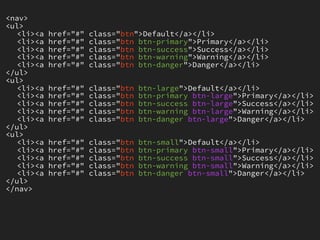 <nav>
<ul>
   <li><a   href="#"   class="btn">Default</a></li>
   <li><a   href="#"   class="btn btn-primary">Primary</a></li>
   <li><a   href="#"   class="btn btn-success">Success</a></li>
   <li><a   href="#"   class="btn btn-warning">Warning</a></li>
   <li><a   href="#"   class="btn btn-danger">Danger</a></li>
</ul>
<ul>
   <li><a   href="#"   class="btn   btn-large">Default</a></li>
   <li><a   href="#"   class="btn   btn-primary btn-large">Primary</a></li>
   <li><a   href="#"   class="btn   btn-success btn-large">Success</a></li>
   <li><a   href="#"   class="btn   btn-warning btn-large">Warning</a></li>
   <li><a   href="#"   class="btn   btn-danger btn-large">Danger</a></li>
</ul>
<ul>
   <li><a   href="#"   class="btn   btn-small">Default</a></li>
   <li><a   href="#"   class="btn   btn-primary btn-small">Primary</a></li>
   <li><a   href="#"   class="btn   btn-success btn-small">Success</a></li>
   <li><a   href="#"   class="btn   btn-warning btn-small">Warning</a></li>
   <li><a   href="#"   class="btn   btn-danger btn-small">Danger</a></li>
</ul>
</nav>
 