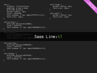 .btn {                                      .btn-large {
   display: inline-block;                      border-radius: 6px;
   padding: 0.4em 0.8em;                       font-size: 20px;
   @include button;                         }
   border-radius: 4px;
   color: #444444;                          .btn-small {
   text-shadow: 0 1px rgba(#FFFFFF,0.5);       border-radius: 3px;
   font-size: 16px;                            font-size: 12px;
}                                           }

.btn-primary {
   @include button(#1199DD);
   color: #FFFFFF;
   text-shadow: 0 -1px rgba(#000000,0.5);
}

.btn-success {
   @include button(#62C462);


}
   color: #FFFFFF;
                              Sass Line:43
   text-shadow: 0 -1px rgba(#000000,0.5);


.btn-warning {
   @include button(#FBB450);
   color: #FFFFFF;
   text-shadow: 0 -1px rgba(#000000,0.5);
}

.btn-danger {
   @include button(#EE5F5B);
   color: #FFFFFF;
   text-shadow: 0 -1px rgba(#000000,0.5);
}
 
