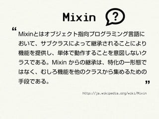 Mixin
“ Mixinとはオブジェクト指向プログラミング言語に
 おいて、サブクラスによって継承されることにより
 機能を提供し、単体で動作することを意図しないク
 ラスである。Mixin からの継承は、特化の一形態で
 はなく、むしろ機能を他のクラスから集めるための

                                               ”
 手段である。
              http://ja.wikipedia.org/wiki/Mixin
 