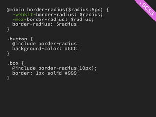 @mixin border-radius($radius:5px) {
  -webkit-border-radius: $radius;
  -moz-border-radius: $radius;
  border-radius: $radius;
}

.button {
  @include border-radius;
  background-color: #CCC;
}

.box {
  @include border-radius(10px);
  border: 1px solid #999;
}
 