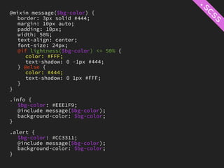 @mixin message($bg-color) {
   border: 3px solid #444;
   margin: 10px auto;
   padding: 10px;
   width: 50%;
   text-align: center;
   font-size: 24px;
   @if lightness($bg-color) <= 50% {
     color: #FFF;
     text-shadow: 0 -1px #444;
   } @else {
     color: #444;
     text-shadow: 0 1px #FFF;
   }
}

.info {
   $bg-color: #EEE1F9;
   @include message($bg-color);
   background-color: $bg-color;
}

.alert {
   $bg-color: #CC3311;
   @include message($bg-color);
   background-color: $bg-color;
}
 