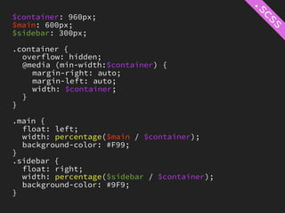 $container: 960px;
$main: 600px;
$sidebar: 300px;

.container {
  overflow: hidden;
  @media (min-width:$container) {
    margin-right: auto;
    margin-left: auto;
    width: $container;
  }
}

.main {
  float: left;
  width: percentage($main / $container);
  background-color: #F99;
}
.sidebar {
  float: right;
  width: percentage($sidebar / $container);
  background-color: #9F9;
}
 
