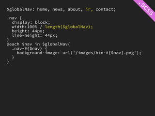 $globalNav: home, news, about, ir, contact;

.nav {
  display: block;
  width:100% / length($globalNav);
  height: 44px;
  line-height: 44px;
}
@each $nav in $globalNav{
  .nav-#{$nav} {
    background-image: url('/images/btn-#{$nav}.png');
  }
}
 