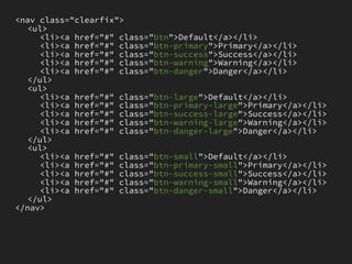 <nav class="clearfix">
   <ul>
     <li><a href="#" class="btn">Default</a></li>
     <li><a href="#" class="btn-primary">Primary</a></li>
     <li><a href="#" class="btn-success">Success</a></li>
     <li><a href="#" class="btn-warning">Warning</a></li>
     <li><a href="#" class="btn-danger">Danger</a></li>
   </ul>
   <ul>
     <li><a href="#" class="btn-large">Default</a></li>
     <li><a href="#" class="btn-primary-large">Primary</a></li>
     <li><a href="#" class="btn-success-large">Success</a></li>
     <li><a href="#" class="btn-warning-large">Warning</a></li>
     <li><a href="#" class="btn-danger-large">Danger</a></li>
   </ul>
   <ul>
     <li><a href="#" class="btn-small">Default</a></li>
     <li><a href="#" class="btn-primary-small">Primary</a></li>
     <li><a href="#" class="btn-success-small">Success</a></li>
     <li><a href="#" class="btn-warning-small">Warning</a></li>
     <li><a href="#" class="btn-danger-small">Danger</a></li>
   </ul>
</nav>
 
