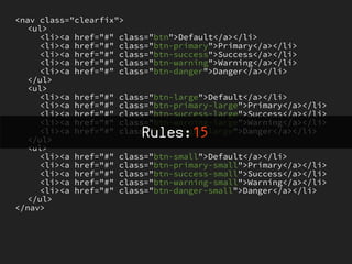 <nav class="clearfix">
   <ul>
     <li><a href="#" class="btn">Default</a></li>
     <li><a href="#" class="btn-primary">Primary</a></li>
     <li><a href="#" class="btn-success">Success</a></li>
     <li><a href="#" class="btn-warning">Warning</a></li>
     <li><a href="#" class="btn-danger">Danger</a></li>
   </ul>
   <ul>
     <li><a href="#" class="btn-large">Default</a></li>
     <li><a href="#" class="btn-primary-large">Primary</a></li>
     <li><a href="#" class="btn-success-large">Success</a></li>
     <li><a href="#" class="btn-warning-large">Warning</a></li>
                         Rules:15
     <li><a href="#" class="btn-danger-large">Danger</a></li>
   </ul>
   <ul>
     <li><a href="#" class="btn-small">Default</a></li>
     <li><a href="#" class="btn-primary-small">Primary</a></li>
     <li><a href="#" class="btn-success-small">Success</a></li>
     <li><a href="#" class="btn-warning-small">Warning</a></li>
     <li><a href="#" class="btn-danger-small">Danger</a></li>
   </ul>
</nav>
 
