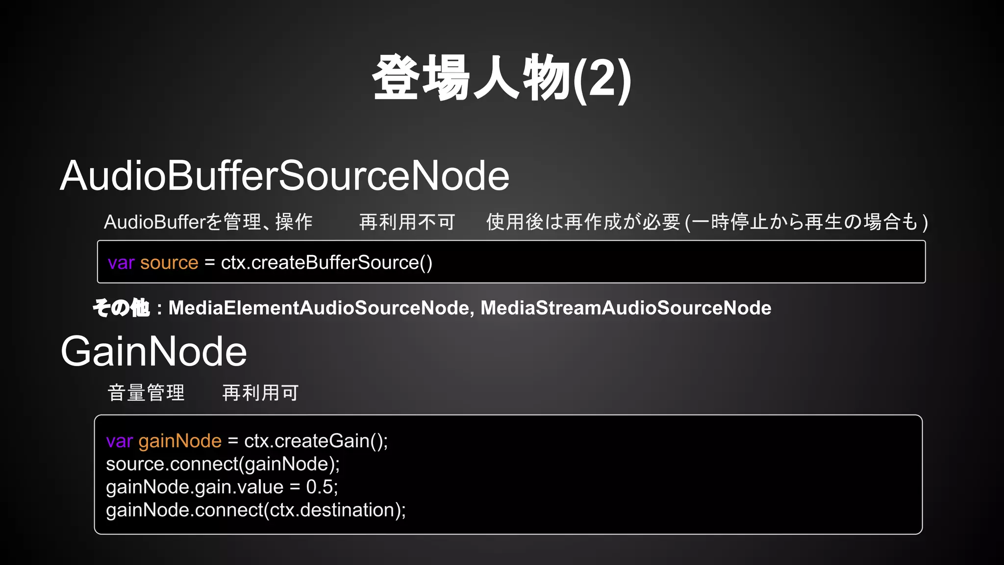 AudioBufferSourceNode
GainNode
登場人物(2)
AudioBufferを管理、操作 再利用不可 使用後は再作成が必要 (一時停止から再生の場合も )
その他 : MediaElementAudioSourceNode, MediaStreamAudioSourceNode
var source = ctx.createBufferSource()
音量管理 再利用可
var gainNode = ctx.createGain();
source.connect(gainNode);
gainNode.gain.value = 0.5;
gainNode.connect(ctx.destination);
 