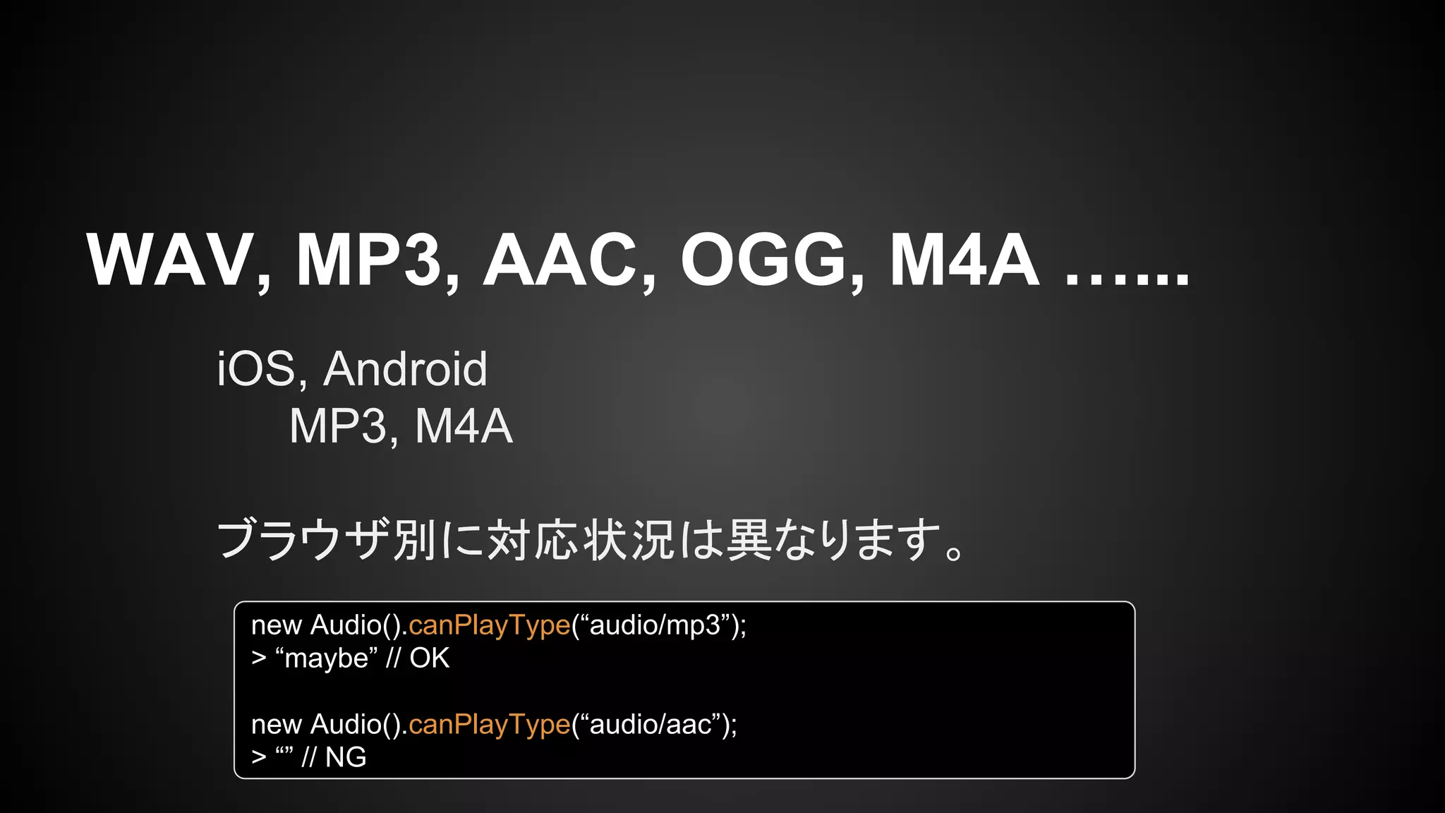 WAV, MP3, AAC, OGG, M4A …...
iOS, Android
MP3, M4A
ブラウザ別に対応状況は異なります。
new Audio().canPlayType(“audio/mp3”);
> “maybe” // OK
new Audio().canPlayType(“audio/aac”);
> “” // NG
 