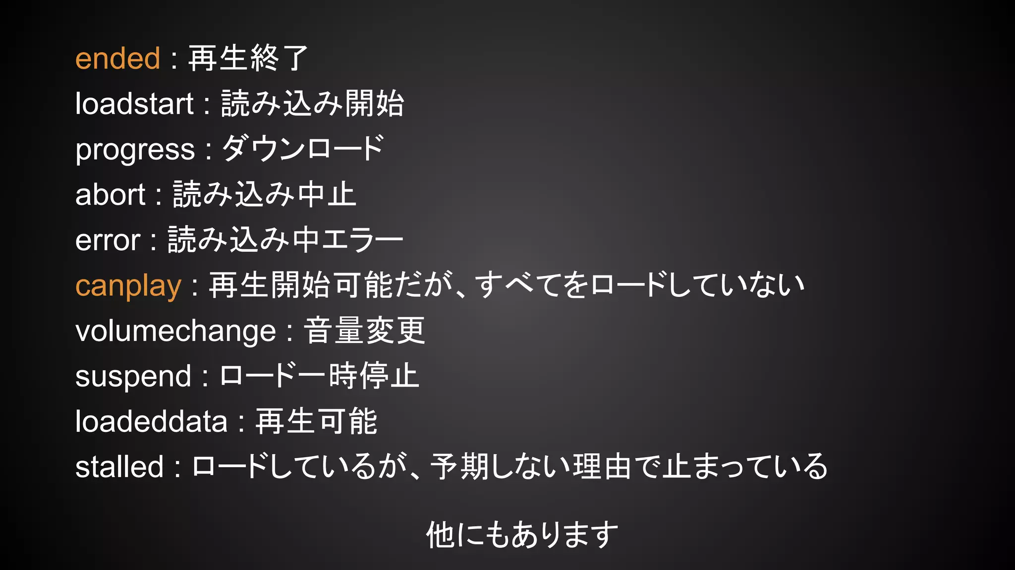 ended : 再生終了
loadstart : 読み込み開始
progress : ダウンロード
abort : 読み込み中止
error : 読み込み中エラー
canplay : 再生開始可能だが、すべてをロードしていない
volumechange : 音量変更
suspend : ロード一時停止
loadeddata : 再生可能
stalled : ロードしているが、予期しない理由で止まっている
他にもあります
 