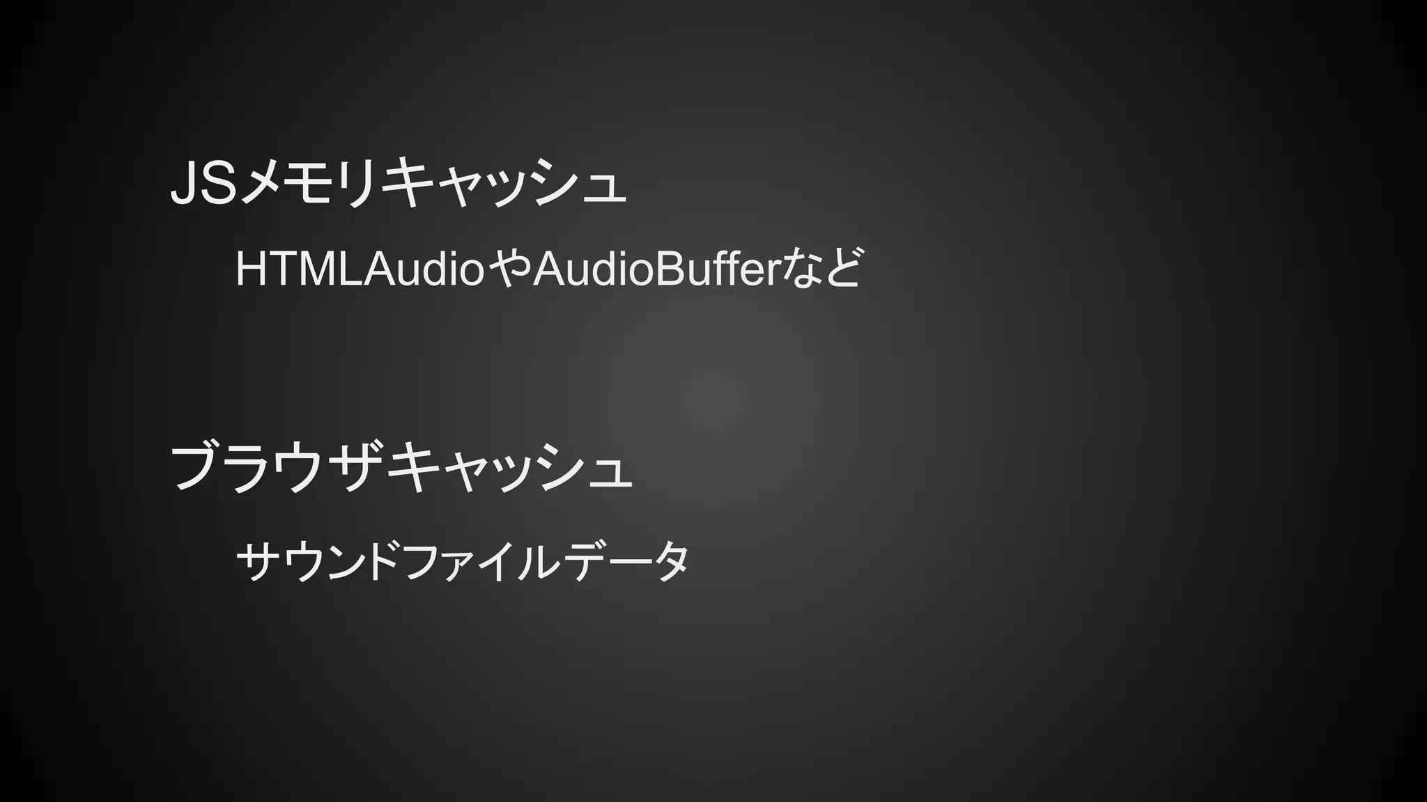 JSメモリキャッシュ
ブラウザキャッシュ
HTMLAudioやAudioBufferなど
サウンドファイルデータ
 
