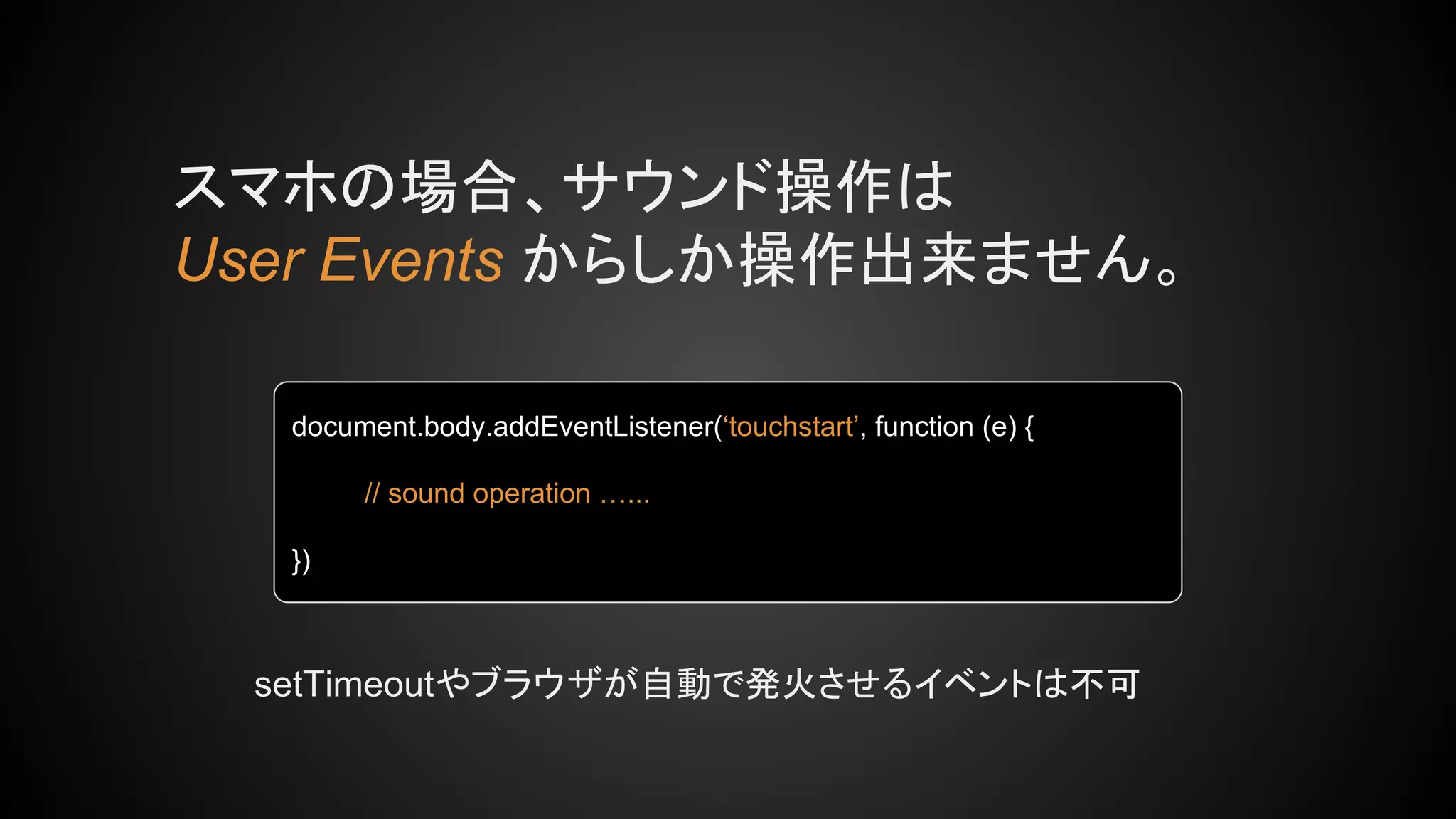 スマホの場合、サウンド操作は
User Events からしか操作出来ません。
document.body.addEventListener(‘touchstart’, function (e) {
// sound operation …...
})
setTimeoutやブラウザが自動で発火させるイベントは不可
 