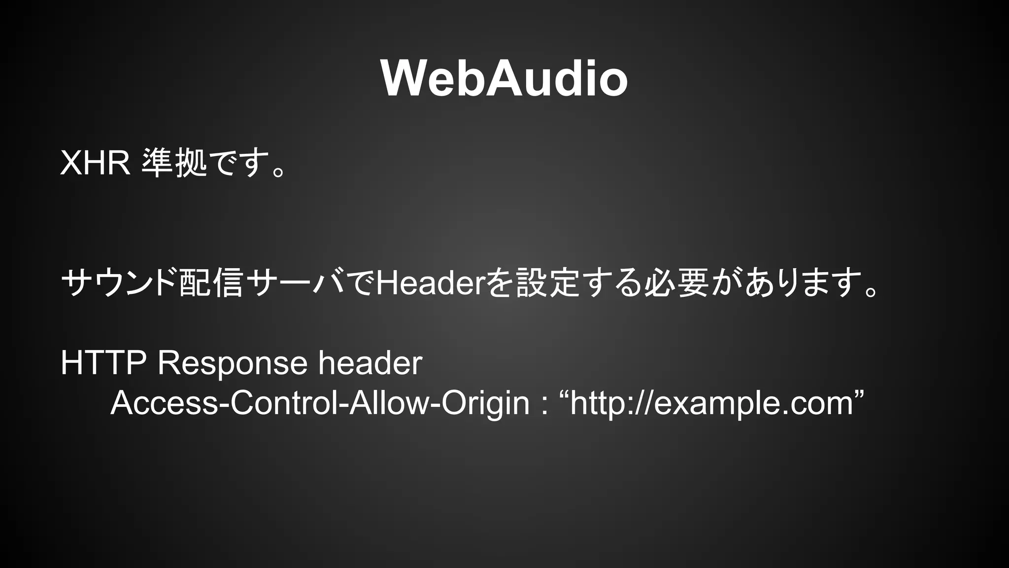 WebAudio
XHR 準拠です。
サウンド配信サーバでHeaderを設定する必要があります。
HTTP Response header
Access-Control-Allow-Origin : “http://example.com”
 