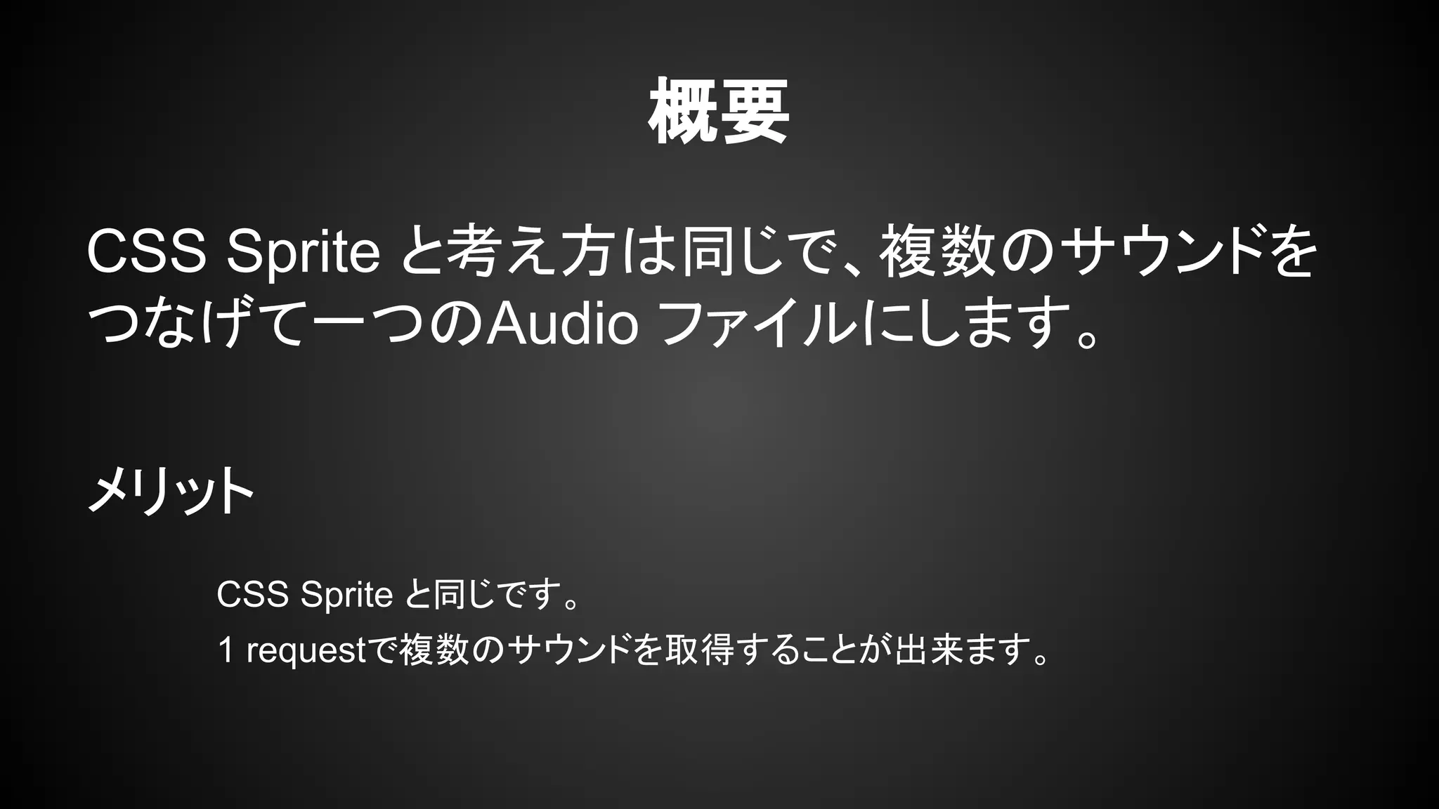 概要
CSS Sprite と考え方は同じで、複数のサウンドを
つなげて一つのAudio ファイルにします。
メリット
CSS Sprite と同じです。
1 requestで複数のサウンドを取得することが出来ます。
 