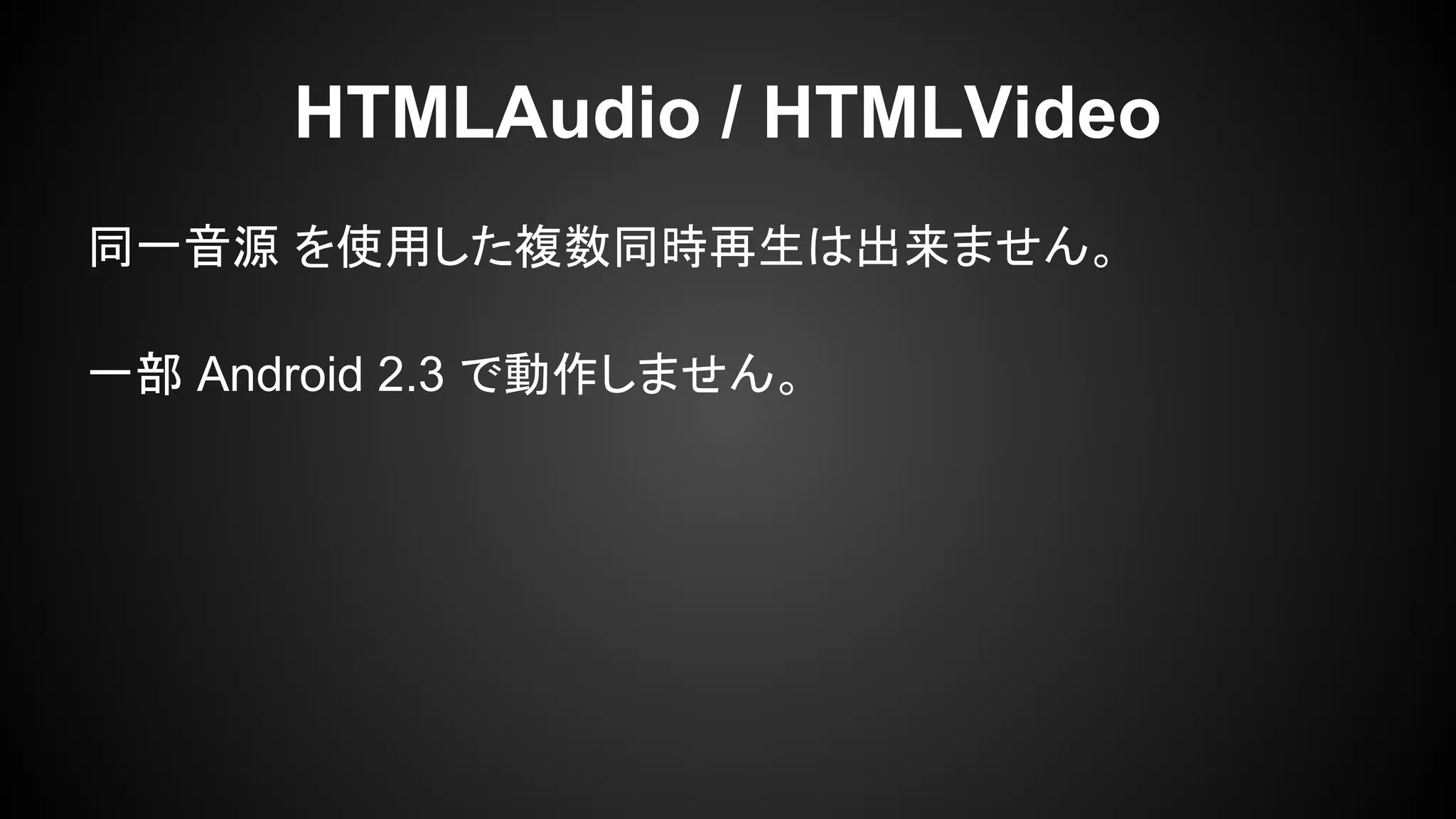 同一音源 を使用した複数同時再生は出来ません。
一部 Android 2.3 で動作しません。
HTMLAudio / HTMLVideo
 