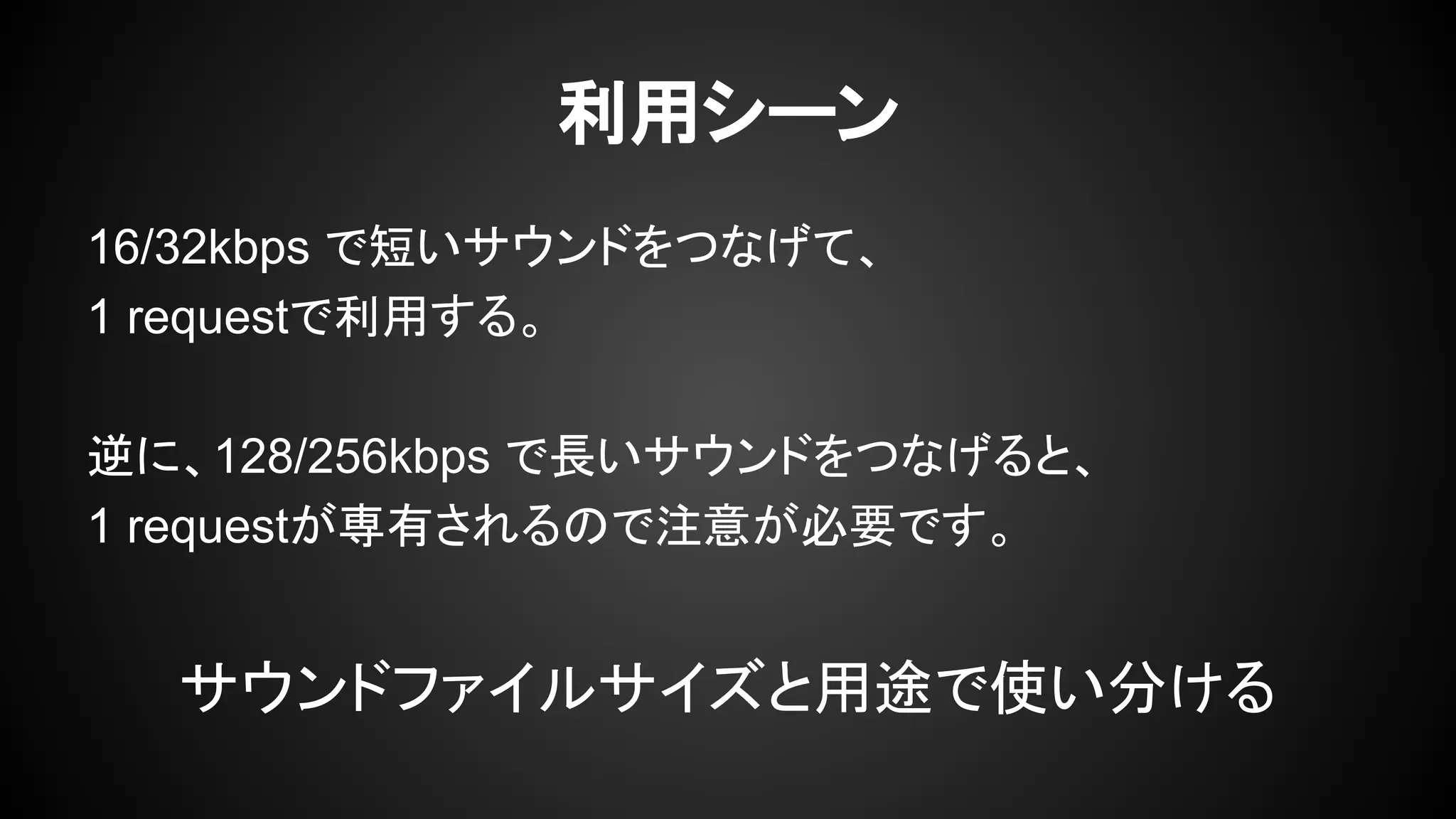 利用シーン
16/32kbps で短いサウンドをつなげて、
1 requestで利用する。
逆に、128/256kbps で長いサウンドをつなげると、
1 requestが専有されるので注意が必要です。
サウンドファイルサイズと用途で使い分ける
 