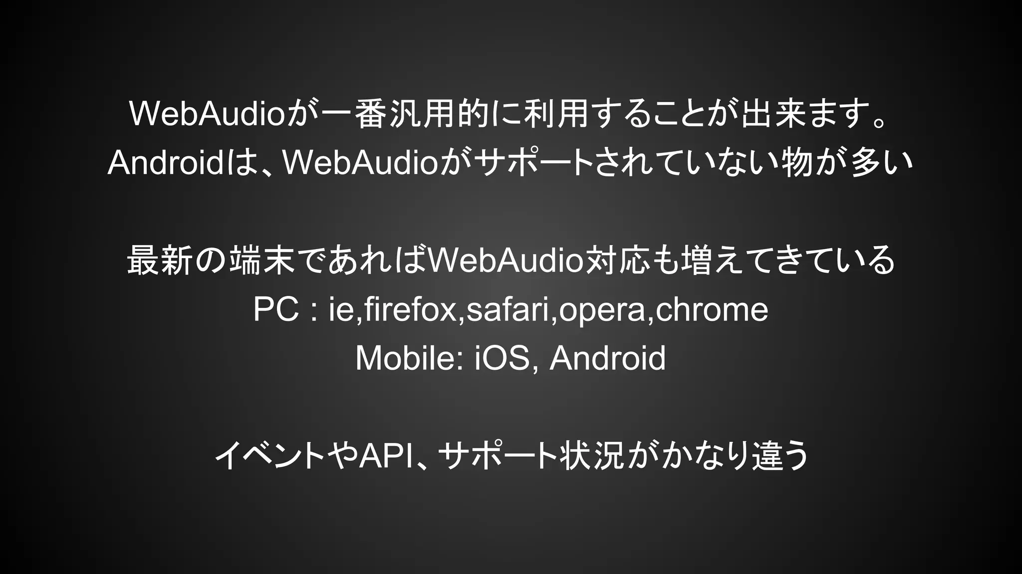 WebAudioが一番汎用的に利用することが出来ます。
Androidは、WebAudioがサポートされていない物が多い
最新の端末であればWebAudio対応も増えてきている
PC : ie,firefox,safari,opera,chrome
Mobile: iOS, Android
イベントやAPI、サポート状況がかなり違う
 