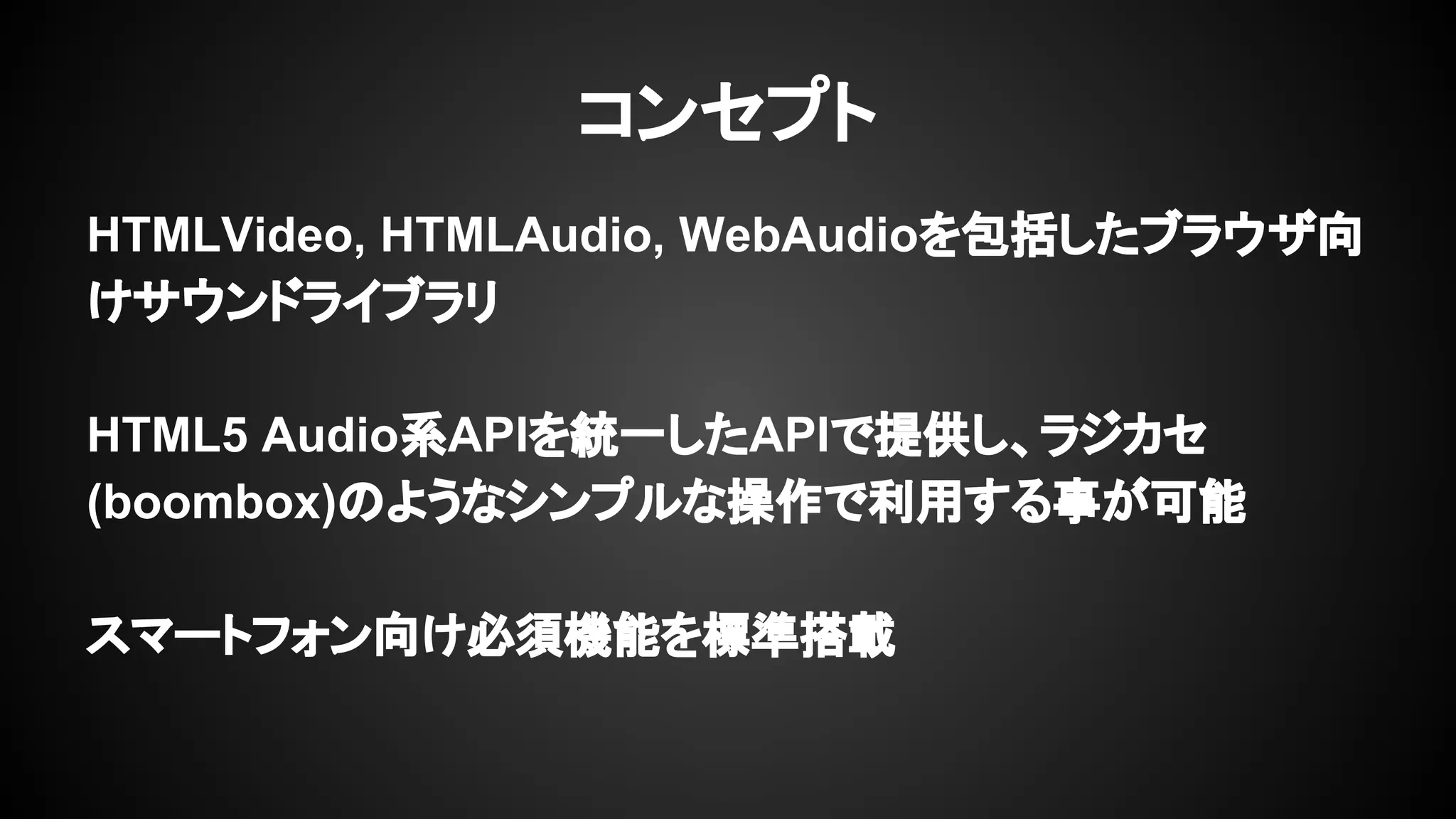 HTMLVideo, HTMLAudio, WebAudioを包括したブラウザ向
けサウンドライブラリ
HTML5 Audio系APIを統一したAPIで提供し、ラジカセ
(boombox)のようなシンプルな操作で利用する事が可能
スマートフォン向け必須機能を標準搭載
コンセプト
 