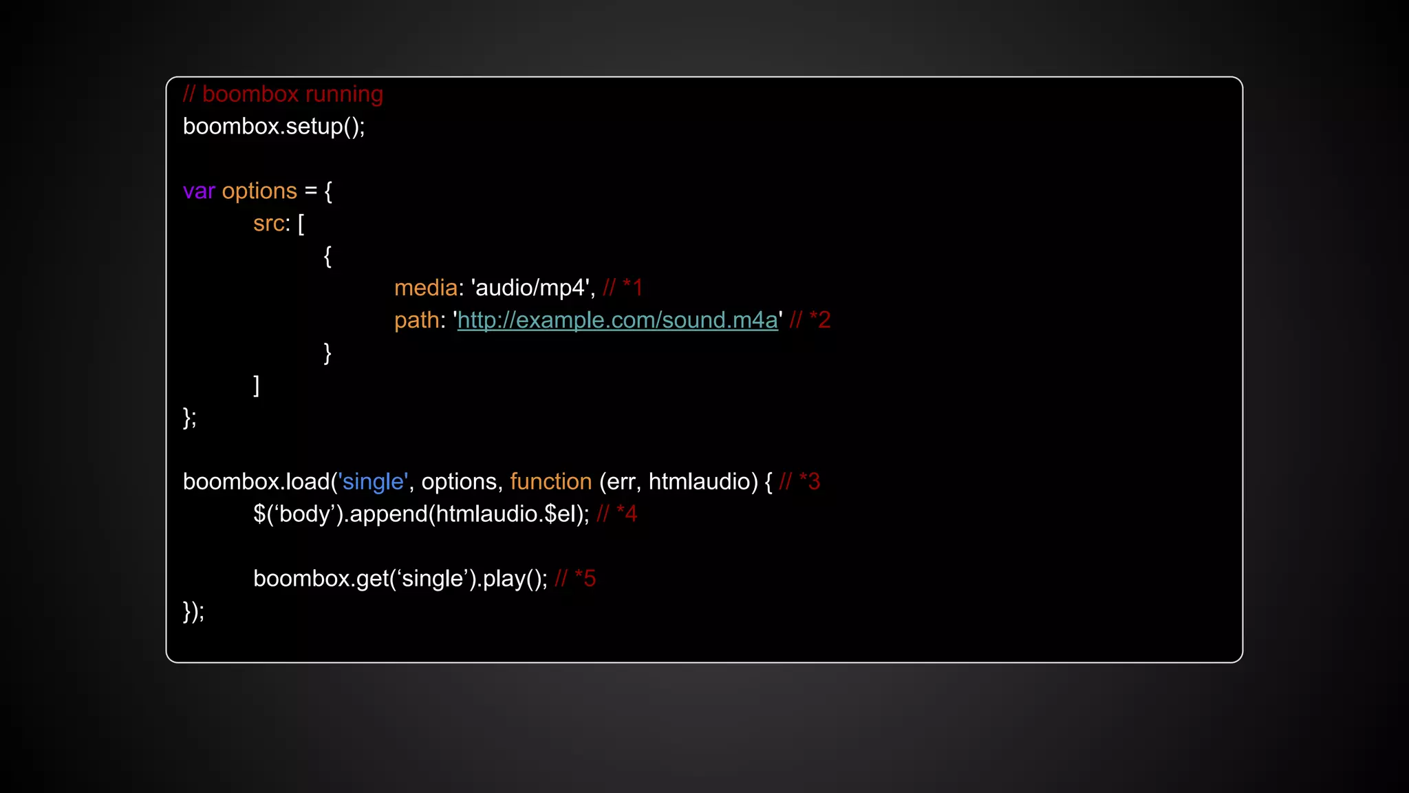 // boombox running
boombox.setup();
var options = {
src: [
{
media: 'audio/mp4', // *1
path: 'http://example.com/sound.m4a' // *2
}
]
};
boombox.load('single', options, function (err, htmlaudio) { // *3
$(‘body’).append(htmlaudio.$el); // *4
boombox.get(‘single’).play(); // *5
});
 