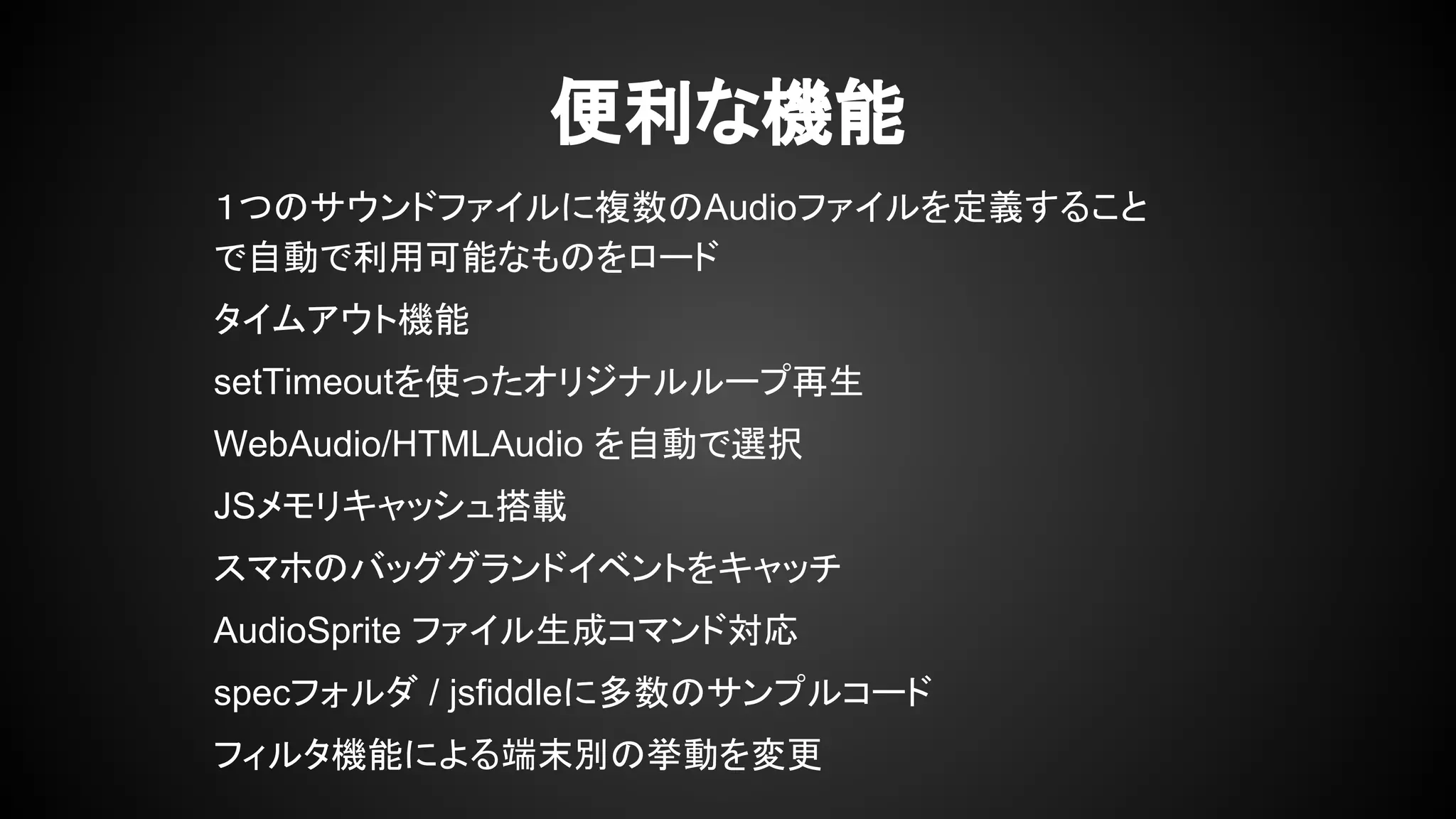 便利な機能
１つのサウンドファイルに複数のAudioファイルを定義すること
で自動で利用可能なものをロード
タイムアウト機能
setTimeoutを使ったオリジナルループ再生
WebAudio/HTMLAudio を自動で選択
JSメモリキャッシュ搭載
スマホのバッググランドイベントをキャッチ
AudioSprite ファイル生成コマンド対応
specフォルダ / jsfiddleに多数のサンプルコード
フィルタ機能による端末別の挙動を変更
 