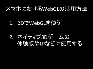 スマホにおけるWebGLの活用方法	
1.　2DでWebGLを使う	
2.　ネイティブ3Dゲームの	
  
　　体験版やLPなどに使用する	
 