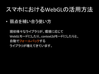 スマホにおけるWebGLの活用方法	
•  弱点を補い合う使い方	
  
	
  
現状様々なライブラリが、環境に応じて	
  
WebGLモードにしたり、context2dモードにしたりと、	
  
自動でフォールバックする	
  
ライブラリが増えてきています。	
  
	
  
 