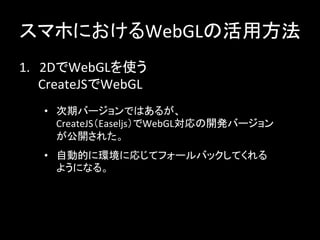 スマホにおけるWebGLの活用方法	
1.　2DでWebGLを使う	
  
　　CreateJSでWebGL	
•  次期バージョンではあるが、	
  
CreateJS（Easeljs）でWebGL対応の開発バージョン
が公開された。	
•  自動的に環境に応じてフォールバックしてくれる	
  
ようになる。	
 
