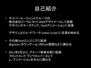 自己紹介	
•  サイバーエージェントグループの	
  
株式会社ジークレストにWebデザイナーとして就職	
  
デザインやマークアップ、Flashアニメーションに従事	
  
	
  
デザインよりコードワーク（ac7on	
  script）に目覚め始める	
  
	
  
•  その後Flashエンジニアに転身	
  
@games（タウンゲーム）のFlash開発などに携わる	
  
	
  
•  2011年9月より、アメーバ事業本部に転籍	
  
フロントエンド ディベロッパーとして	
  
js、アニメーションを中心に携わる	
  
 