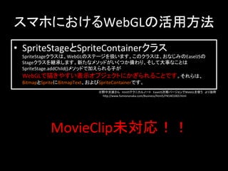 スマホにおけるWebGLの活用方法	
•  SpriteStageとSpriteContainerクラス	
  
SpriteStageクラスは、WebGLのステージを扱います。このクラスは、おなじみのEaselJSの
Stageクラスを継承します。新たなメソッドがいくつか備わり、そして大事なことは
SpriteStage.addChild()メソッドで加えられる子が	
  
WebGLで描きやすい表示オブジェクトにかぎられることです。それらは、	
  
BitmapとSpriteにBitmapText、およびSpriteContainerです。	
※野中文雄さん　html5テクニカルノート　EaselJS次期バージョンでWebGLを使う　より抜粋	
  
　　hCp://www.fumiononaka.com/Business/html5/FN1401003.html	
MovieClip未対応！！	
 