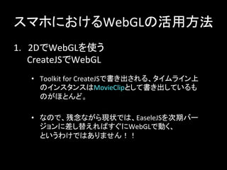 スマホにおけるWebGLの活用方法	
1.　2DでWebGLを使う	
  
　　CreateJSでWebGL	
•  Toolkit	
  for	
  CreateJSで書き出される、タイムライン上
のインスタンスはMovieClipとして書き出しているも
のがほとんど。	
•  なので、残念ながら現状では、EaseleJSを次期バー
ジョンに差し替えればすぐにWebGLで動く、	
  
というわけではありません！！	
 