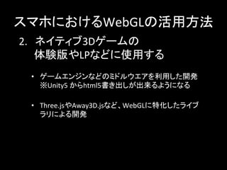 2.　ネイティブ3Dゲームの	
  
　　体験版やLPなどに使用する	
スマホにおけるWebGLの活用方法	
•  ゲームエンジンなどのミドルウエアを利用した開発	
  
※Unity5	
  からhtml5書き出しが出来るようになる	
  
	
  
•  Three.jsやAway3D.jsなど、WebGLに特化したライブ
ラリによる開発	
  
	
  
	
 