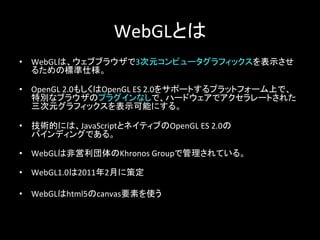 WebGLとは	
•  WebGLは、ウェブブラウザで3次元コンピュータグラフィックスを表示させ
るための標準仕様。	
  
	
•  OpenGL	
  2.0もしくはOpenGL	
  ES	
  2.0をサポートするプラットフォーム上で、	
  
特別なブラウザのプラグインなしで、ハードウェアでアクセラレートされた
三次元グラフィックスを表示可能にする。	
  
	
•  技術的には、JavaScriptとネイティブのOpenGL	
  ES	
  2.0の	
  
バインディングである。	
  
	
  
•  WebGLは非営利団体のKhronos	
  Groupで管理されている。	
  
	
•  WebGL1.0は2011年2月に策定	
  
•  WebGLはhtml5のcanvas要素を使う	
 