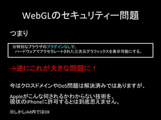 WebGLのセキュリティー問題	
つまり	
　※特別なブラウザのプラグインなしで、	
  
　　ハードウェアでアクセラレートされた三次元グラフィックスを表示可能にする。	
→逆にこれが大きな問題に！	
今はクロスドメインやDoS問題は解決済みではありますが、	
  
	
  
Appleがこんな何されるかわからない技術を、	
  
現状のiPhoneに許可するとは到底思えません。	
  
	
  
※しかしiAd内ではOK	
 