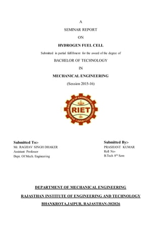 A
SEMINAR REPORT
ON
HYDROGEN FUEL CELL
Submitted in partial fulfillment for the award of the degree of
BACHELOR OF TECHNOLOGY
IN
MECHANICAL ENGINEERING
(Session 2015-16)
DEPARTMENT OF MECHANICAL ENGINEERING
RAJASTHAN INSTITUTE OF ENGINEERING AND TECHNOLOGY
BHANKROTA,JAIPUR, RAJASTHAN-302026
Submitted To:-
Mr. RAGHAV SINGH DHAKER
Assistant Professor
Dept. Of Mech. Engineering
Submitted By:-
PRASHANT KUMAR
Roll No-
B.Tech 8th Sem
 