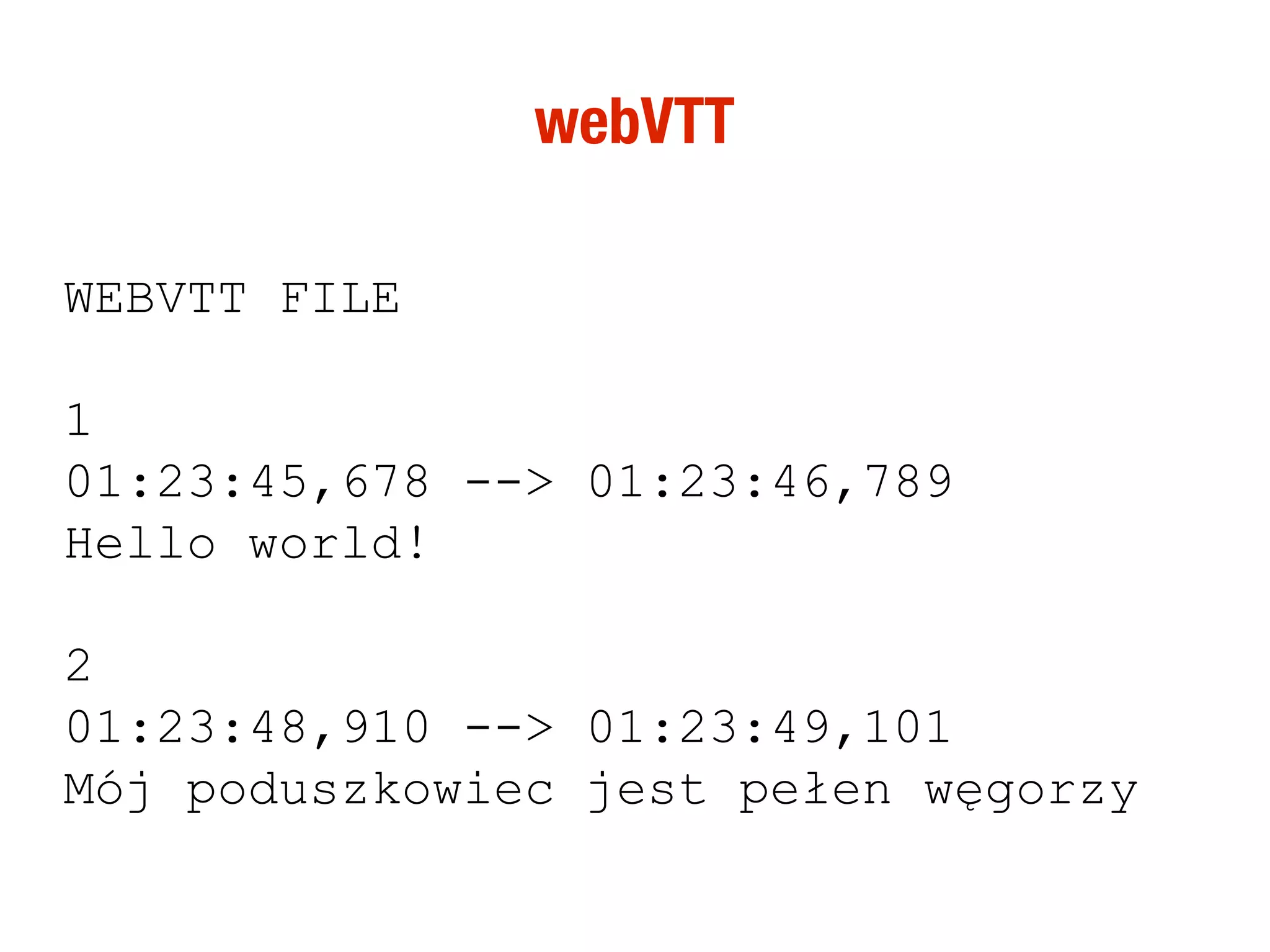 webVTT

WEBVTT FILE

1
01:23:45,678 --> 01:23:46,789
Hello world!

2
01:23:48,910 --> 01:23:49,101
Mój poduszkowiec jest pełen węgorzy
 
