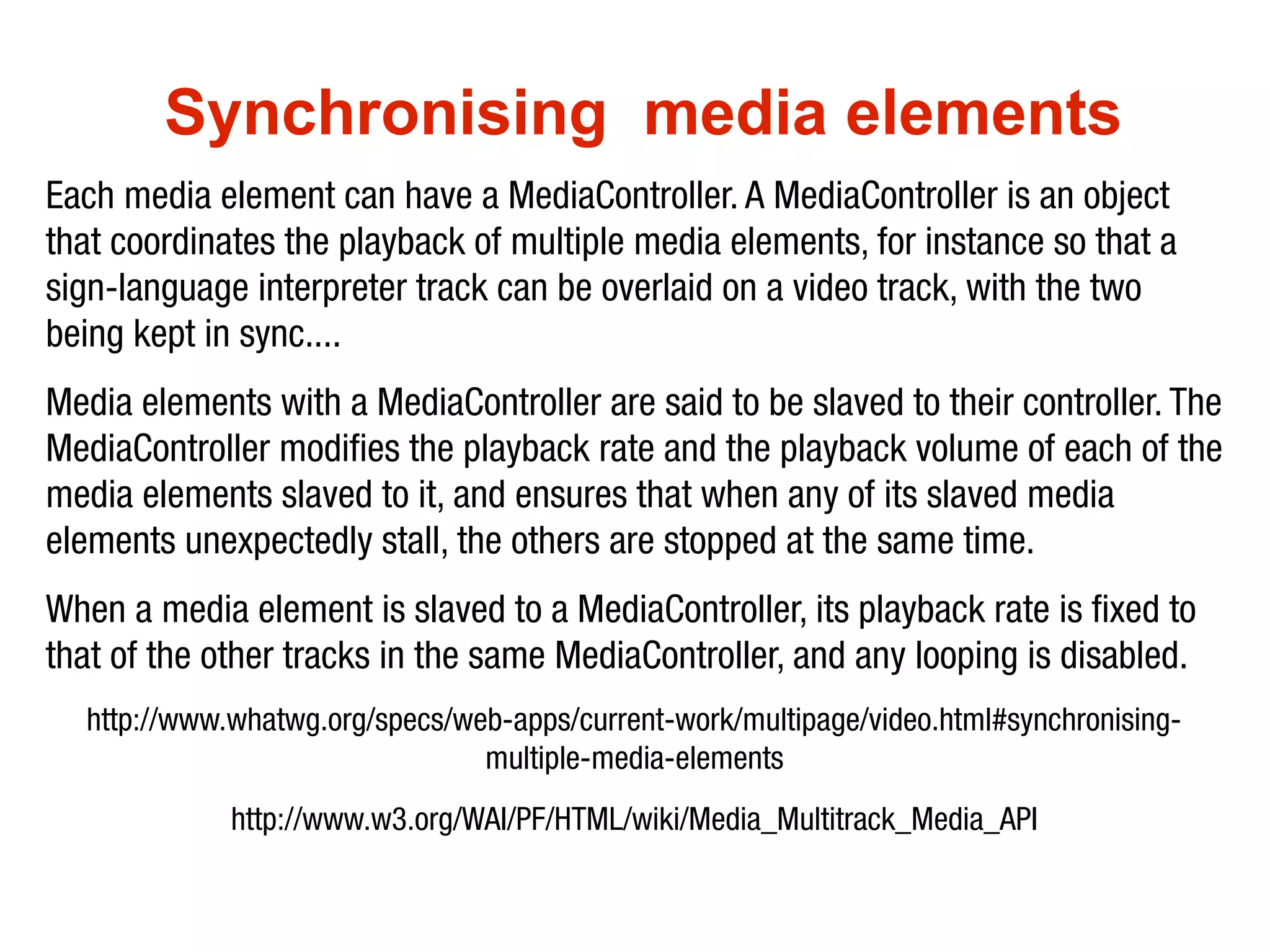 Synchronising media elements
Each media element can have a MediaController. A MediaController is an object
that coordinates the playback of multiple media elements, for instance so that a
sign-language interpreter track can be overlaid on a video track, with the two
being kept in sync....
Media elements with a MediaController are said to be slaved to their controller. The
MediaController modifies the playback rate and the playback volume of each of the
media elements slaved to it, and ensures that when any of its slaved media
elements unexpectedly stall, the others are stopped at the same time.
When a media element is slaved to a MediaController, its playback rate is fixed to
that of the other tracks in the same MediaController, and any looping is disabled.
  http://www.whatwg.org/specs/web-apps/current-work/multipage/video.html#synchronising-
                                multiple-media-elements
             http://www.w3.org/WAI/PF/HTML/wiki/Media_Multitrack_Media_API
 