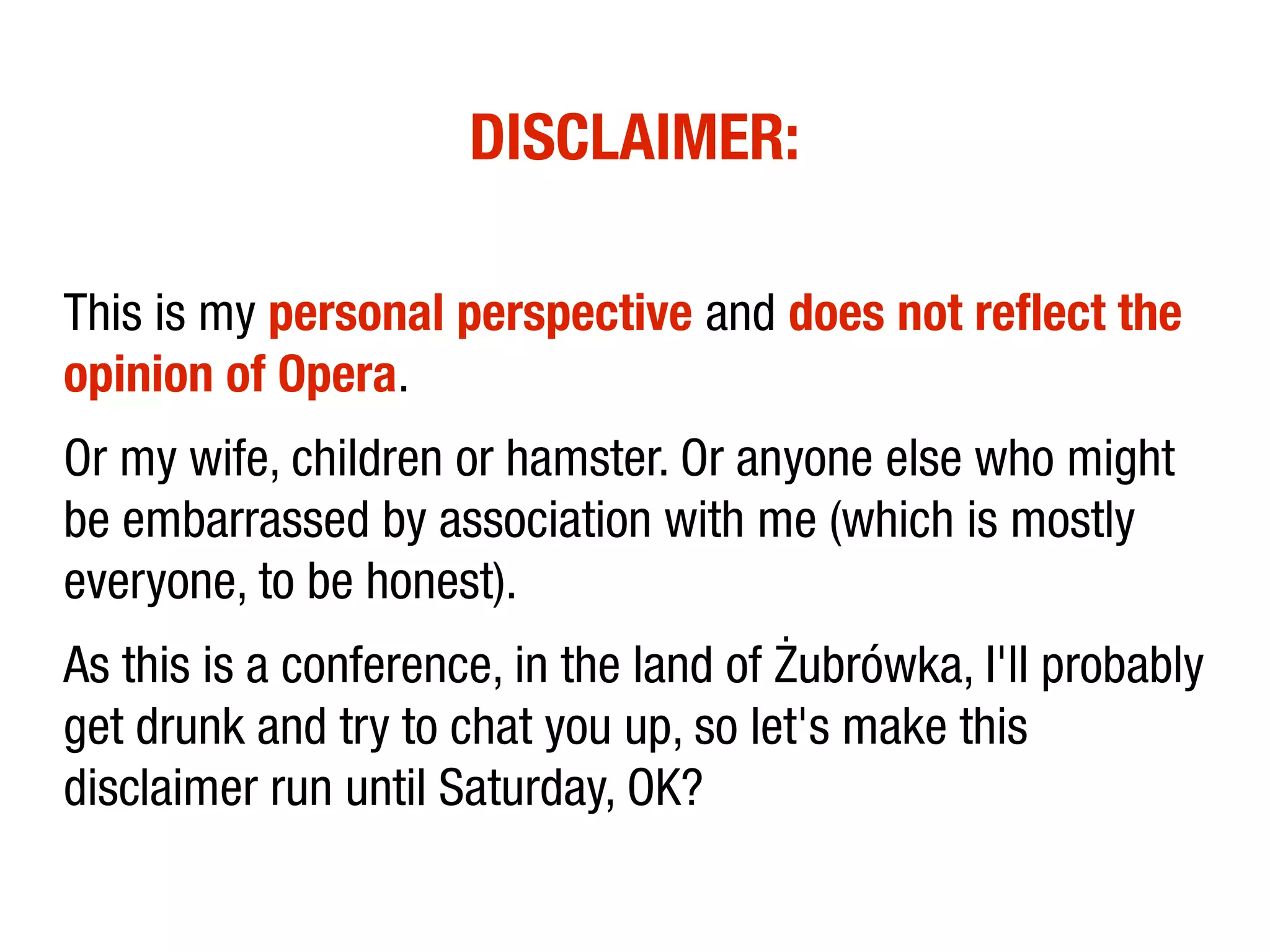 DISCLAIMER:

This is my personal perspective and does not reflect the
opinion of Opera.
Or my wife, children or hamster. Or anyone else who might
be embarrassed by association with me (which is mostly
everyone, to be honest).
As this is a conference, in the land of Żubrówka, I'll probably
get drunk and try to chat you up, so let's make this
disclaimer run until Saturday, OK?
 