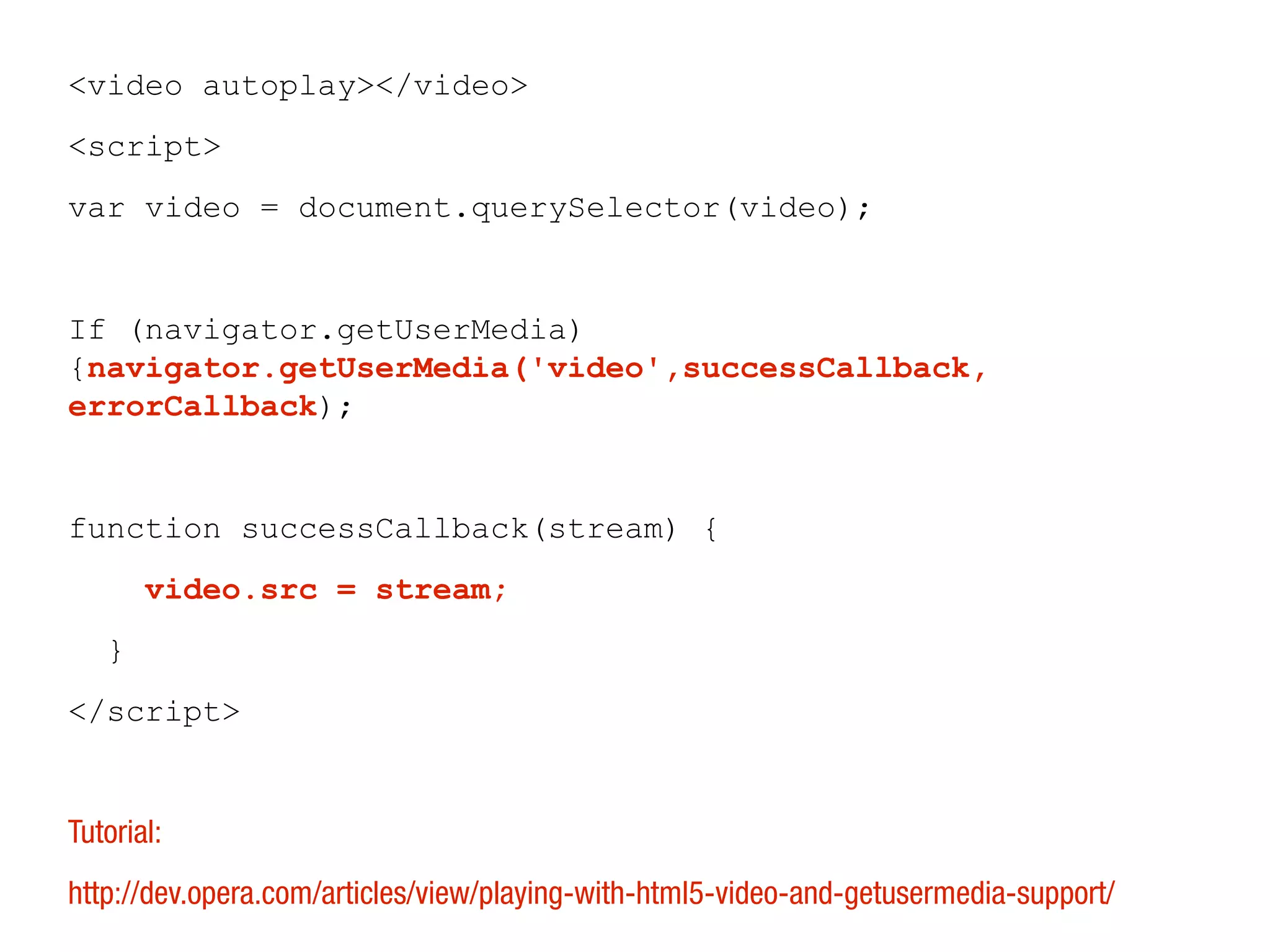 <video autoplay></video>
<script>
var video = document.querySelector(video);


If (navigator.getUserMedia)
{navigator.getUserMedia('video',successCallback,
errorCallback);


function successCallback(stream) {
       video.src = stream;
   }
</script>


Tutorial:
http://dev.opera.com/articles/view/playing-with-html5-video-and-getusermedia-support/
 